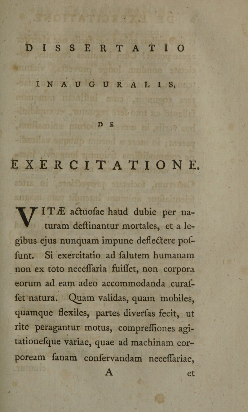 b i S S jE R T A t I O INAUGURALIS, D £ EXERCITATIONE. IT ^ aftuofae haud dubie per na- ▼ turam deftinantur mortales, et a le¬ gibus ejus nunquam impune defledtere pof- funt. Si exercitatio ad falutem humanam non ex toto neceflaria fuiffet^ non corpora eorum ad eam adeo accommodanda curaf- fet natura. Quam validas, quam mobiles, quamque flexiles, partes diverfas fecit, ut rite peragantur motus, comprefliones agi- t tationefque variae, quae ad machinam cor¬ poream fanam confervandam neceflariae. A et