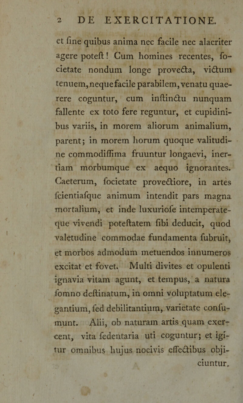 > et/ine quibus anima nec facile nec alacriter agere potefl:! Cum homines recentes, fo- cietatc' nondum longe proved:a, vidtum tenuem, neque facile parabilem, venatu quae¬ rere coguntur,' cum inftindtu nunquam fallente ex toto fere reguntur, et cupidini- / bus variis, in morem aliorum animalium, parent; in morem horum quoque valitudi- ne commodifEma fruuntur longaevi, iner¬ tiam morbiimque ex aequo ignorantes. Caeterum, focietate provedliore, in artes fcientiafque animum intendit pars magna mortalium, et inde luxuriofe intemperate- que vivendi poteftatem fibi deducit, quod valetudine commodae fundamenta fubruit, et morbos admodum metuendos innumeros excitat et fovet. Multi divites et opulenti ignavia vitam agunt, et tempus, a natura fomno deftinatum, in omni voluptatum ele¬ gantium, fed debilitantium, varietate confu- munt. Alii, ob naturam artis quam exer-_ cent, vita fedentaria uti coguntur; et igi¬ tur omnibus hujus nocivis effedtibus obji¬ ciuntur.