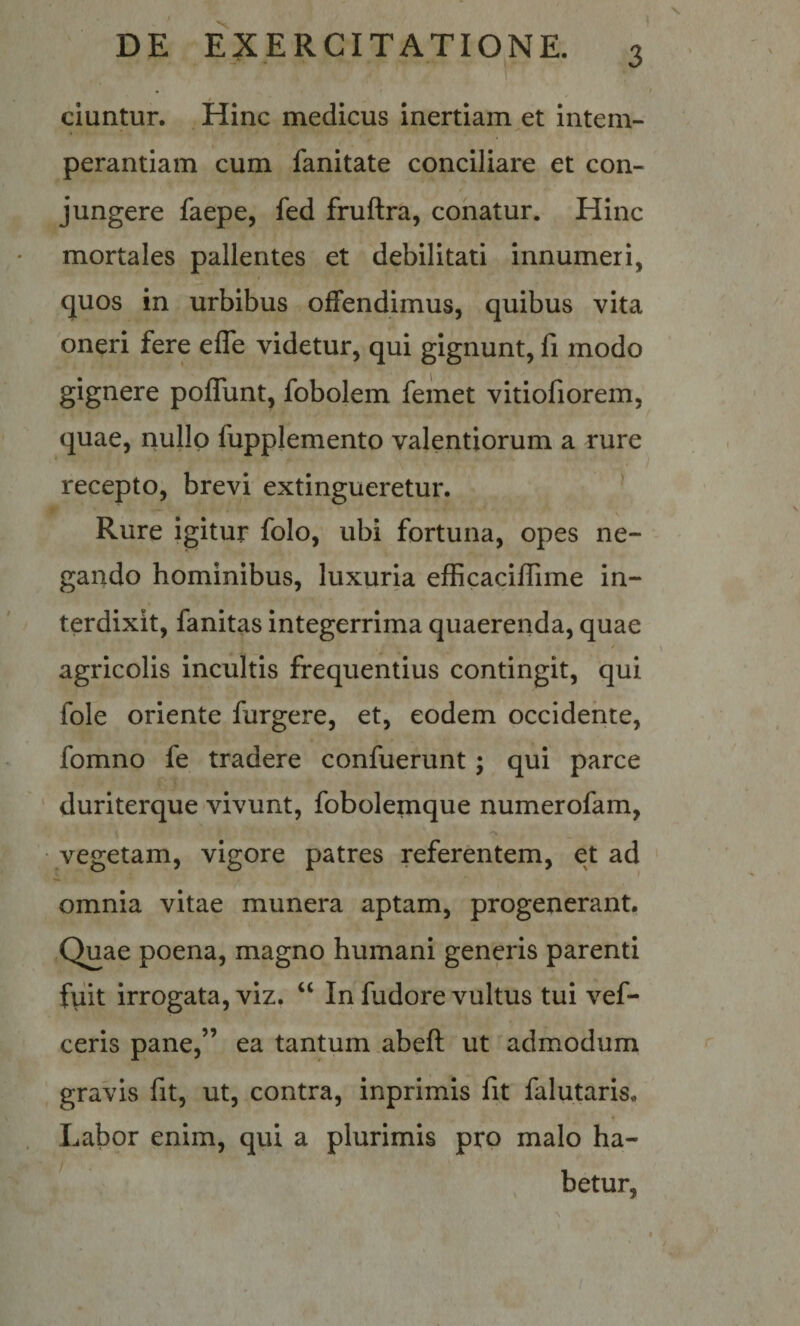 ciuntur. , Hinc medicus inertiam et intem¬ perantiam cum fanitate conciliare et con¬ jungere faepe, fed fruftra, conatur. Hinc mortales pallentes et debilitati innumeri, quos in urbibus offendimus, quibus vita oneri fere efle videtur, qui gignunt, fi modo gignere poflunt, fobolem femet vitiofiorem, quae, riullp fupplemento valentiorum a rure recepto, brevi extingueretur. ^ Rure igitur folo, ubi fortuna, opes ne¬ gando hominibus, luxuria efficaciffime in¬ terdixit, fanitas integerrima quaerenda, quae agricolis incultis frequentius contingit, qui fole oriente furgere, et, eodem occidente, fomno fe tradere confuerunt; qui parce duriterque vivunt, fobolemque numerofam, vegetam, vigore patres referentem, et ad omnia vitae munera aptam, progenerant. Quae poena, magno humani generis parenti fiiit irrogata, viz. “ In fudore vultus tui vef- ceris pane,” ea tantum abeft ut admodum gravis fit, ut, contra, inprimis fit falutaris. Labor enim, qui a plurimis pro malo ha- / , betur,