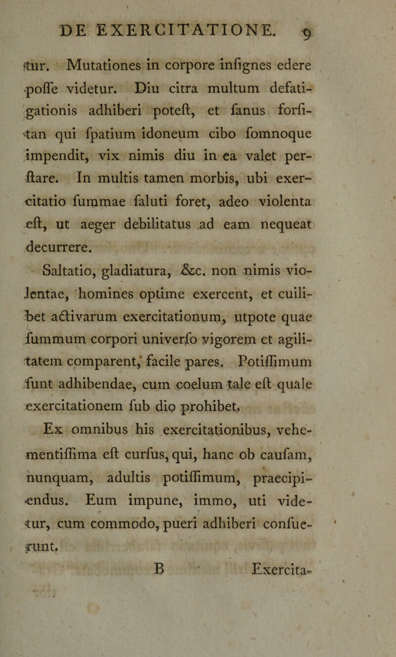 \ ftur. Mutationes in corpore infignes edere -poffe videtur. Diu citra multum defati- 'gationis adhiberi poteft, et fanus forfi- 'tan qui fpatium idoneum cibo fomnoque 'impendit, vix nimis diu in ea valet per¬ flare. In multis tamen morbis, ubi exer¬ citatio furnmae faluti foret, adeo violenta efl, ut aeger debilitatus ad eam nequeat decurrere. ' Saltatio, gladiatura, &c. non nimis vio¬ lentae, homines optime exercent, et cuili- het aiflivarum exercitationum, utpote quae Jummum corpori univerfo vigorem et agili¬ tatem comparent,* facile pares. Potiflimum funt adhibendae, cum coelum tale efl quale exercitationem fub dio prohibet. Ex omnibus his exercitationibus, vehe- mentiffima efl curfus, qui, hanc ob caufam, ¥ nunquam, adultis potiflimum, praecipi¬ endus. Eum impune, immo, uti vide- tur, cum commodo, pueri adhiberi confue- rimt. B Exercita^