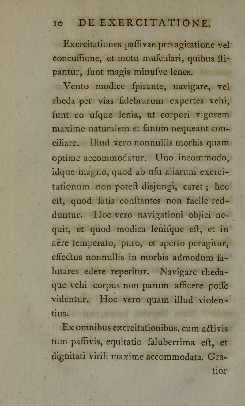 I Exercitationes paffivae pro agitatione vel' concuffione, et motu mufculari, quibus fti- pantur, funt magis minufve lenes. / Vento modice fpirante, navigare, vel rheda per vias falebrarum expertes vehi, funt eo ufque lenia, ut corpori ,vigorem maxime naturalem ct fanum nequeant con¬ ciliare. Illud vero nonnullis morbis quam optime accommodatur. Uno incommodo, idque magno, quod ab ufu aliarum exerci¬ tationum non poteft disjungi, caret ; hoc' eft, quod fatis conflantes non facile red¬ duntur. Hoc vero navigationi objici'ne¬ quit, et quod modica lenifque eft, et in acre temperato, puro, et aperto peragitur, effedlus nonnullis in morbis admodum fa- lutares edere reperitur. Navigare rheda- que vehi corpus non parum afficere pofle videntur. Hoc vero quam illud violen¬ tius. Ex omnibus exercitationibus, cum adivis tum paffivis, equitatio faluberrima eft, et dignitati virili maxime accommodata. Gra¬ tior