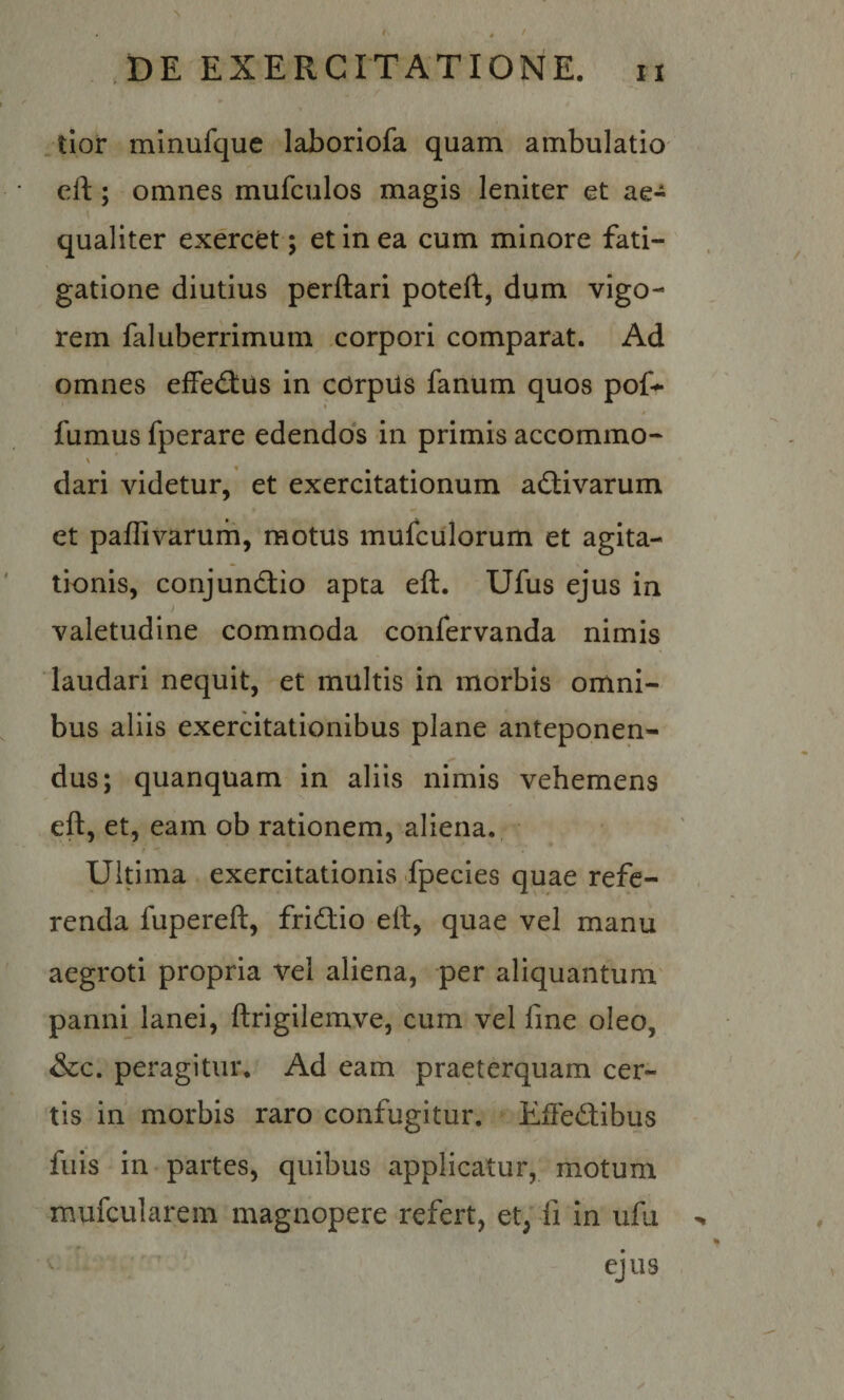 * # f .DE EXERCITATIONE. ii jloi* mlnufque laboriofa quam ambulatio cft; omnes mufculos magis leniter et ae¬ qualiter exercet ; et in ea cum minore fati¬ gatione diutius perflari potefl, dum vigo¬ rem faluberrimum corpori comparat. Ad omnes efFedlus in corpiis fanum quos pof^ fumus fperare edendos in primis accommo- s dari videtur, et exercitationum activarum et paflivarum, motus mufculorum et agita¬ tionis, conjundlio apta eft. Ufus ejus in f valetudine commoda confervanda nimis laudari nequit, et multis in morbis omni¬ bus aliis exercitationibus plane anteponen¬ dus; quanquam in aliis nimis vehemens eft, et, eam ob rationem, aliena. Ultima exercitationis fpecies quae refe¬ renda fupereft, fridio eft, quae vel manu aegroti propria vel aliena, per aliquantum' panni lanei, ftrigilemve, cum vel fme oleo, &amp;c. peragitur. Ad eam praeterquam cer¬ tis in morbis raro confugitur. Eftedibus filis in-partes, quibus applicatur, motum mufcularem magnopere refert, et, fi in ufii ^ ^ ejus