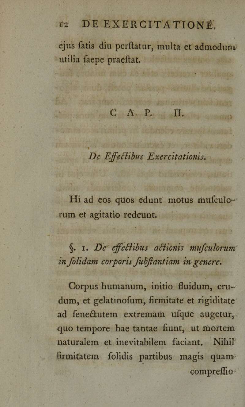 / i2' DE EXERCITATIONE, ejus fatis diu perdatur, multa et admodiirti' utilia faepe praedat. 4 C A, P. II. « De Effeflibus Exercitationis. Hi ad eos qiios edunt’ motus mufculo--’ rum et agitatio redeunt. * ■ • • ‘ t §. I. De effeflibus aflionis mufculorum^ in /olidam corporis fub/antiam in genere. Corpus humanum, initio fluidum, cru¬ dum, et gelatinofum, firmitate et rigiditate ad fened:utem extremam ufque augetur, quo tempore hae tantae fiunt, .ut mortem naturalem et inevitabilem faciant, Nihih % firmitatem folidis partibus magis quam- compreffio ’ \