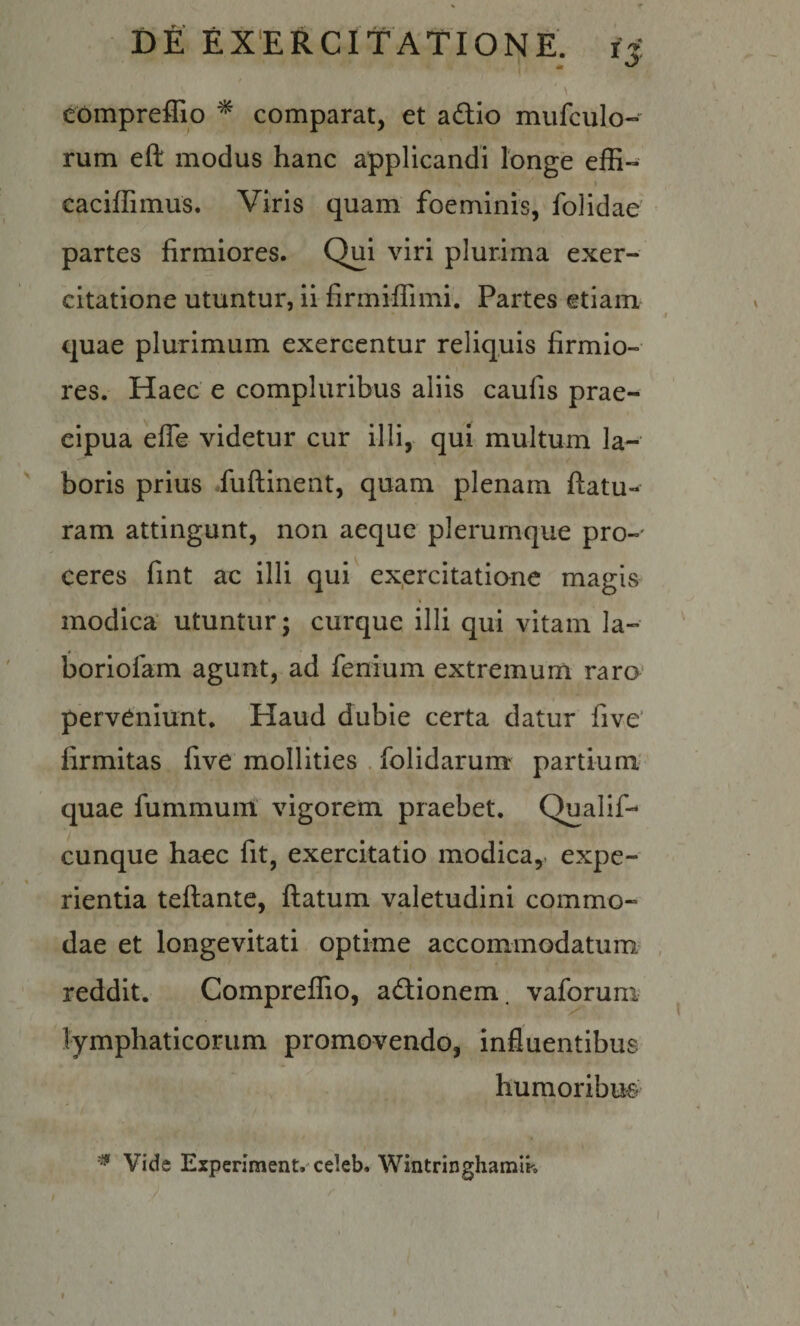 ' \ eompreffio ^ comparat, et a£tio mufculo- rum eft modus hanc applicandi longe effi- I caciffimus. Viris quam foeminis, folidae partes firmiores. Qui viri plurima exer¬ citatione utuntur, ii firmiflimi. Partes etiam quae plurimum exercentur reliquis firmio¬ res. Haec e compluribus aliis caufis prae¬ cipua effe videtur cur illi, qui multum la¬ boris prius fuftinent, quam plenam flatu¬ ram attingunt, non aeque plerumque pro¬ ceres fint ac illi qui exercitatione magis modica’ utuntur; curque illi qui vitam la- boriofam agunt, ad fenium extremum raro perveniunt. Haud dubie certa datur five’ firmitas five mollities . folidarum partium' quae fummum. vigorem praebet. Qualif- cunque haec fit, exercitatio modica, expe¬ rientia teftantc, ftatum valetudini commo¬ dae et longevitati optime accommodatum reddit. Compreffio, adlionem. vaforum lymphaticorum promovendo, influentibus humoribue^ Vide Experiment. celeb. Wintringhamlk