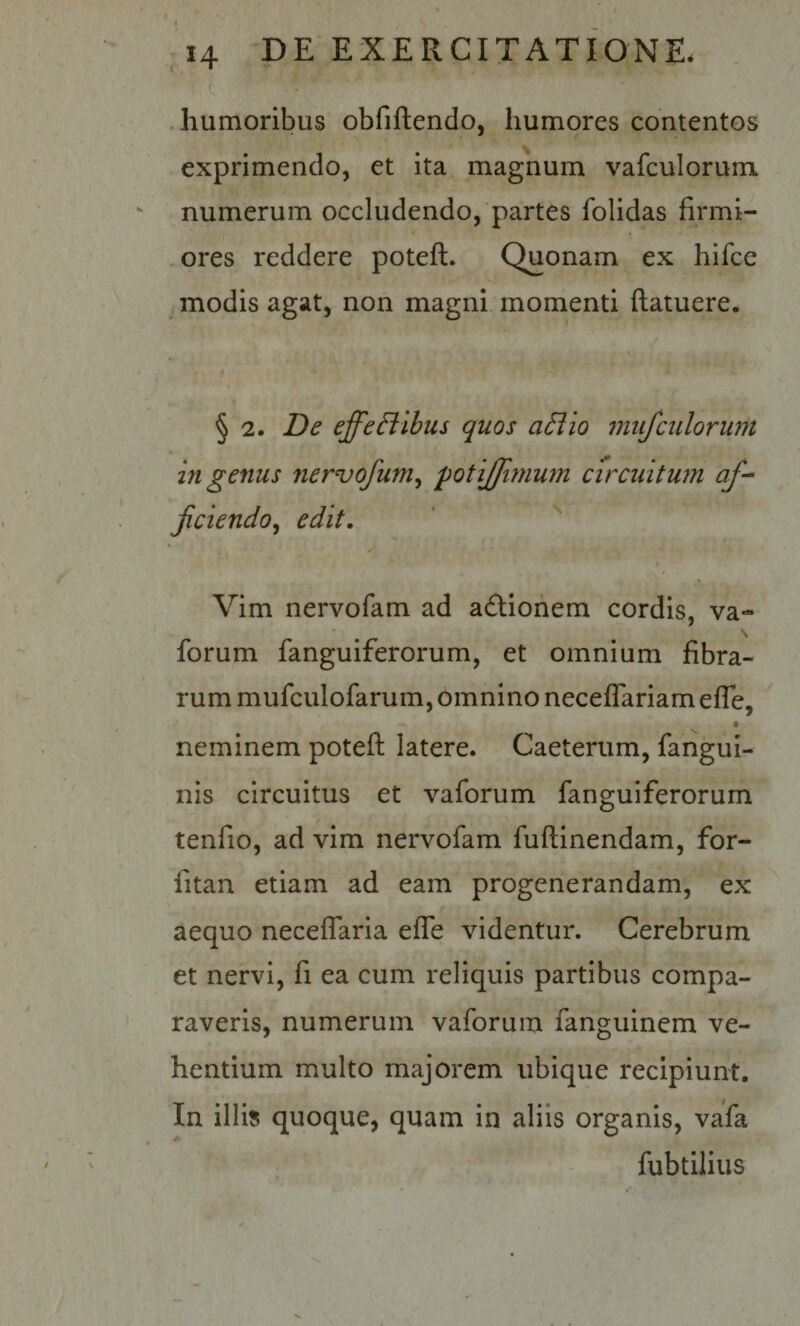 C .humoribus obfiftendo, humores contentos exprimendo, et ita magnum vafculorunm numerum occludendo, partes folidas firmi¬ ores reddere poteft. Quonam ex hifce ^ modis agat, non magni momenti ftatuere. § 2. De effeBibus quos a£lio mufculorum in genus nervofum^ potijfimum circiiitmn jiciendo^ edit, ' '' k Vim nervofam ad aftiohem cordis, va- s forum fanguiferorum, et omnium fibra¬ rum mufculofarum, omnino neceflariam efle, ' neminem potefl; latere. Caeterum, fangui- nis circuitus et vaforum fanguiferorum tenfio, ad vim nervofam fuftlnendam, for- fitan etiam ad eam progenerandam, ex V aequo neceflaria effe videntur. Cerebrum et nervi, fi ea cum reliquis partibus compa¬ raveris, numerum vaforum fanguinem ve¬ hentium multo majorem ubique recipiunt. In illi» quoque, quam in aliis organis, vafa fubtllius