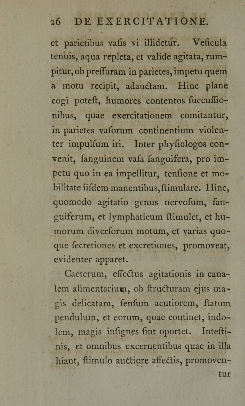et parietibus vafis vi illidetur. Velicula tenuis, aqua repleta, et valide agitata, rum¬ pitur, ob prefluram in parietes, impetu quem a motu recipit, adaudam. Hinc plane cogi poteft, humores contentos fuccuffio- nll3us, quae exercitationem' comitantur, in parietes vaforum continentium violen¬ ter impulfum iri. Inter phyfiologos con¬ venit, fahguinem vafa fanguifera, pro im¬ petu quo in ea impellitur, tenfione et mo¬ bilitate iifdem manentibus,ftimulare. Hinc, quomodo agitatio genus nervofum, fan- guiferum, et lymphaticum ftimulet, et hu- morum diverforum motum, et varias quo¬ que fecretiones et excretiones, promoveat, evidenter apparet. Caeterumij efFedus agitationis in 'cana¬ lem alimentarium, ob ftruduram ejus ma¬ gis delicatam, fenfum acutiorem, ftatum pendulum, et eorum, quae continet, indo- ^ 'lem, magis infignes fint oportet. Intefti- nis, et omnibus excernentibus quae in illa liiant, ftimulp audipre afFedis, promoven¬ tur