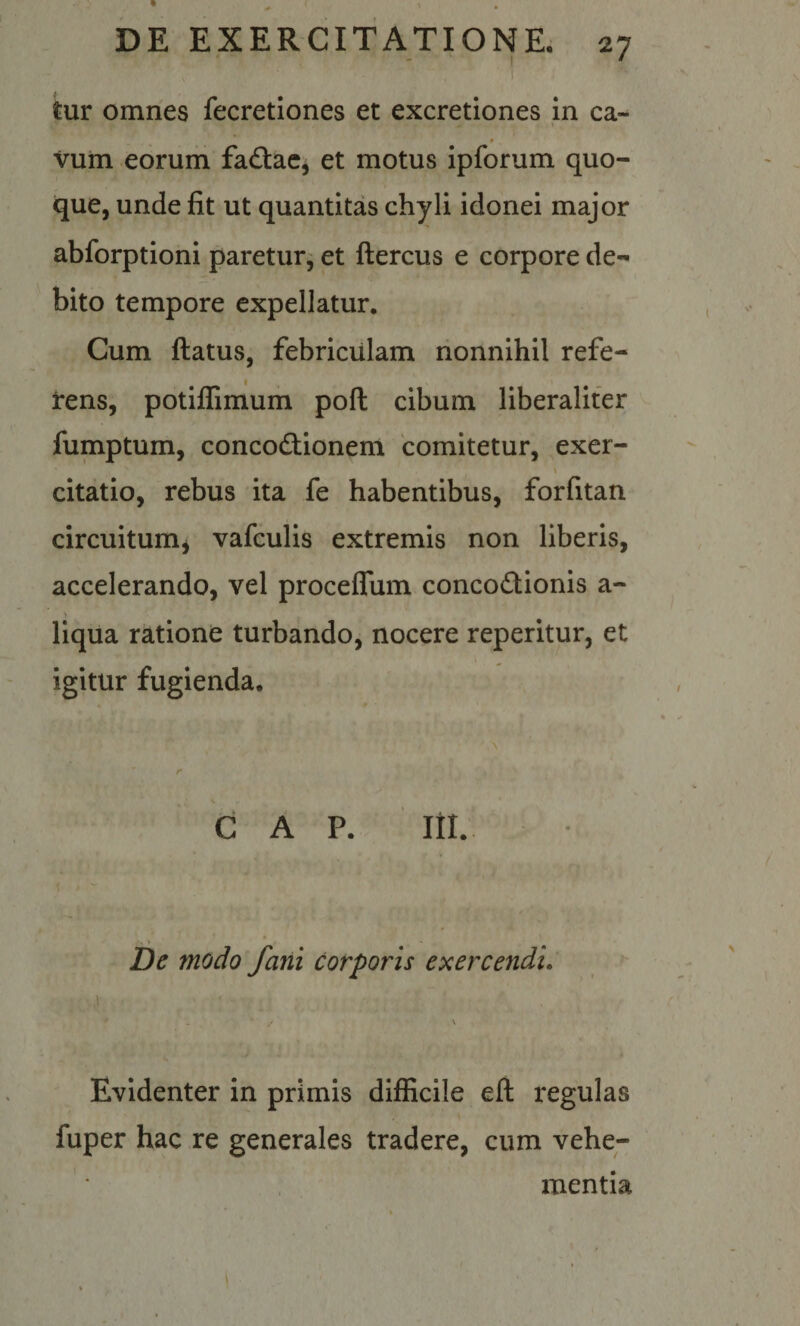 tur omnes fecretiones et excretiones in ca- vum eorum faftac, et motus ipforum quo¬ que, unde fit ut quantitas chyli idonei major abforptioni paretur^ et ftercus e corpore de¬ bito tempore expellatur. Cum ftatus, febriculam nonnihil refe¬ rens, potiffimum poft cibum liberaliter fumptum, concodlionem 'comitetur, exer- citatio, rebus ita fe habentibus, forfitan circuitumj vafculis extremis non liberis, accelerando, vel proceflum concoftionis a- llqua ratione turbando, nocere reperitur, et igitur fugienda. GAP. ni.. be modo fani corporis exercendi. Evidenter in primis difficile efl regulas fuper hac re generales tradere, cum vehe¬ mentia