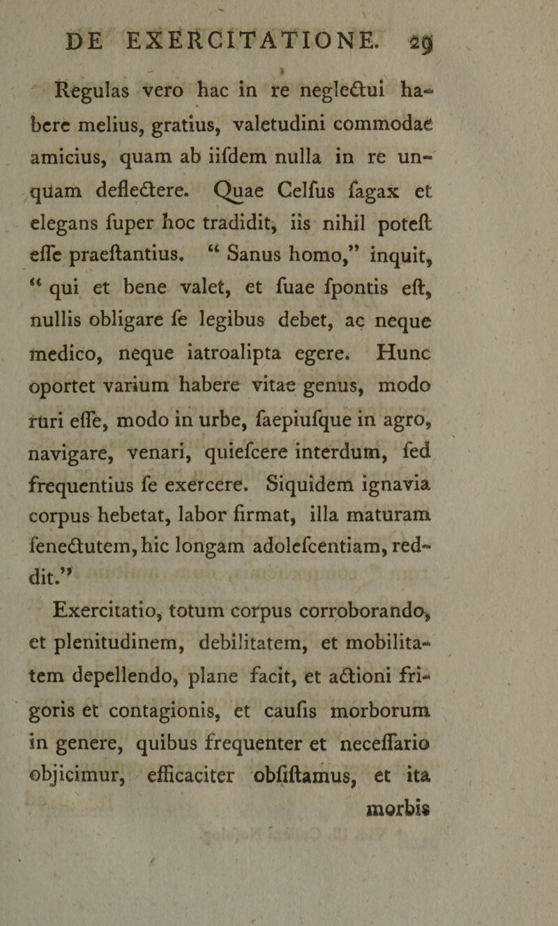 Regulas vero hac in re negleftui ha-^ bcrc melius, gratius, valetudini commodae amicius, quam ab iifdem nulla in re un¬ quam defledtere. Quae Celfus fagax et elegans fuper hoc tradidit, iis nihil potcft eflc praeftantius, Sanus homo,” inquit, qui et bene valet, et fuae fpontis eft, nullis obligare fe legibus debet, ac neque medico, neque iatroalipta egere. Hunc oportet varium habere vitae genus, modo rUri efle, modo in urbe, faeplufque in agro, navigare, venari, quiefcere interdum, fed frequentius fe exercere. Siquidem ignavia corpus hebetat, labor firmat, illa maturam fened:utem, hic longam adolcfcentiam, red¬ dit.’ Exercitatio, totum corpus corroborando, et plenitudinem, debilitatem, et mobilita¬ tem depellendo, plane facit, et aftioni fri¬ goris et contagionis, et caufis morborum in genere, quibus frequenter et neceffario objicimur, efficaciter 'obfiftamus, et ita t ^ morbis