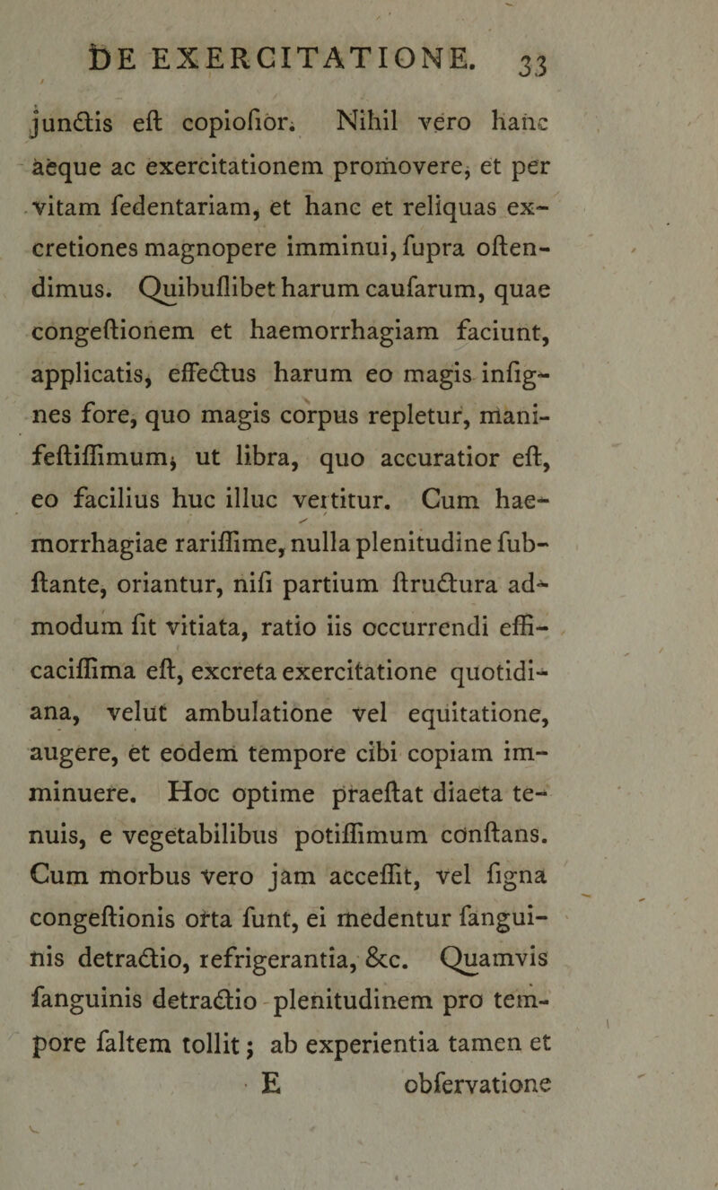 / - / junctis eft copiofior; Nihil vero haiic - aeque ac exercitationem proiiioverej et per vitam fedentariam^ et hanc et reliquas ex- cretiones magnopere imminui, fupra often- dimus. Quibuflibet harum caufarum, quae congeftionem et haemorrhagiam faciunt, applicatiSj elFed:us harum eo magis infig-^ nes fore, quo magis coipus repletur, niani- feftillimumj ut libra, quo accuratior eft, eo facilius huc illuc vertitur. Cum hae^ morrhagiae rariflime, nulla plenitudine fub-* ftante, oriantur, nifi partium ftrudura ad^ modum fit vitiata, ratio iis occurrendi effi- caciflima eft, excreta exercitatione quotidi¬ ana, velut ambulatione vel equitatione, augere, et eodeni tempore cibi copiam im¬ minuere. Hoc optime praeftat diaeta te-^ nuis, e vegetabilibus potiflimum cdnftans. Cum morbus vero jam acceflit, vel figna congeftionis otta funt, ei medentur fangui- ' nis detradtio, refrigerantia, &c. Quamvis fanguinis detradio -plenitudinem pro tem¬ pore faltem tollit; ab experientia tamen et ■ E obfervatione
