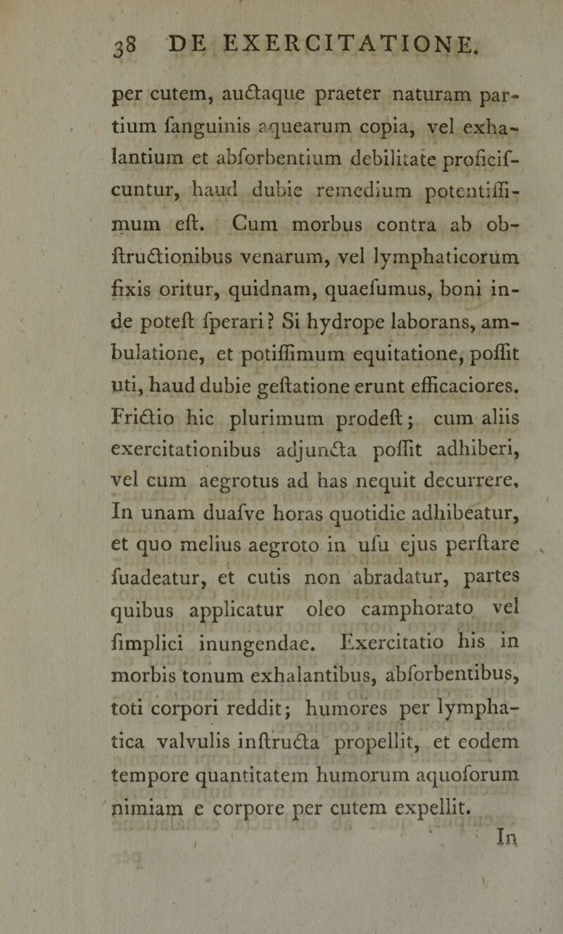 per cutem, audaque praeter naturam par¬ tium fanguinis aquearum copia, vel exha~ lantium et abforbentium debilitate proficif- cuntur, haud dubie remedium potciitilli- mum eft. Cum morbus contra ab ob- ftrudlionibus venarum, vel lymphaticorum fixis oritur, quidnam, quaefumus, boni in¬ de poteft fperari ? Si hydrope laborans, am¬ bulatione, et potiflimum equitatione, poffit uti, haud dubie geftatione erunt efficaciores. FriQio hic plurimum prodeft; cum aliis exercitationibus adjuncta poflit adhiberi, vel cum aegrotus ad has nequit decurrere. In unam duafve horas quotidie adhibeatur, et quo melius aegroto in ufu ejus perflare fuadeatur, et cutis non abradatur, partes quibus applicatur oleo camphorato vel fimplici inungendae. Exercitatio his in morbis tonum exhalantibus, abforbcntibus, toti corpori reddit; humores per lympha¬ tica valvulis inflruda propellit, et eodem tempore quantitatem humorum aquoforum nimiam e corpore per cutem expellit. In