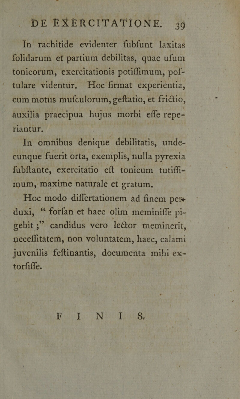In rachitide evidenter fubfunt laxitas folidarum et partium debilitas, quae ufuin tonicorum, exercitationis potiflimum, pof- tulare videntur. Hoc firmat experientia, cum motus mufculorum, geftatio, et fridlio, auxilia praecipua hujus morbi efle repe- riantur. In omnibus denique debilitatis, unde¬ cunque fuerit orta, exerriplis, nulla pyrexia fubftante, exercitatio eft tonicum tutifll- * mum, maxime naturale et gratum. Hoc modo diflertationem ad finem pei^*- duxi, ‘‘ forfan et haec olim meminifle pi- gebitcandidus vero led:or meminerit, ];ieceflitatem, non voluntatem, haec, calami juvenilis feftinantis, documenta mihi ex- torfijfTe. ♦ I 0 FINIS, l 1