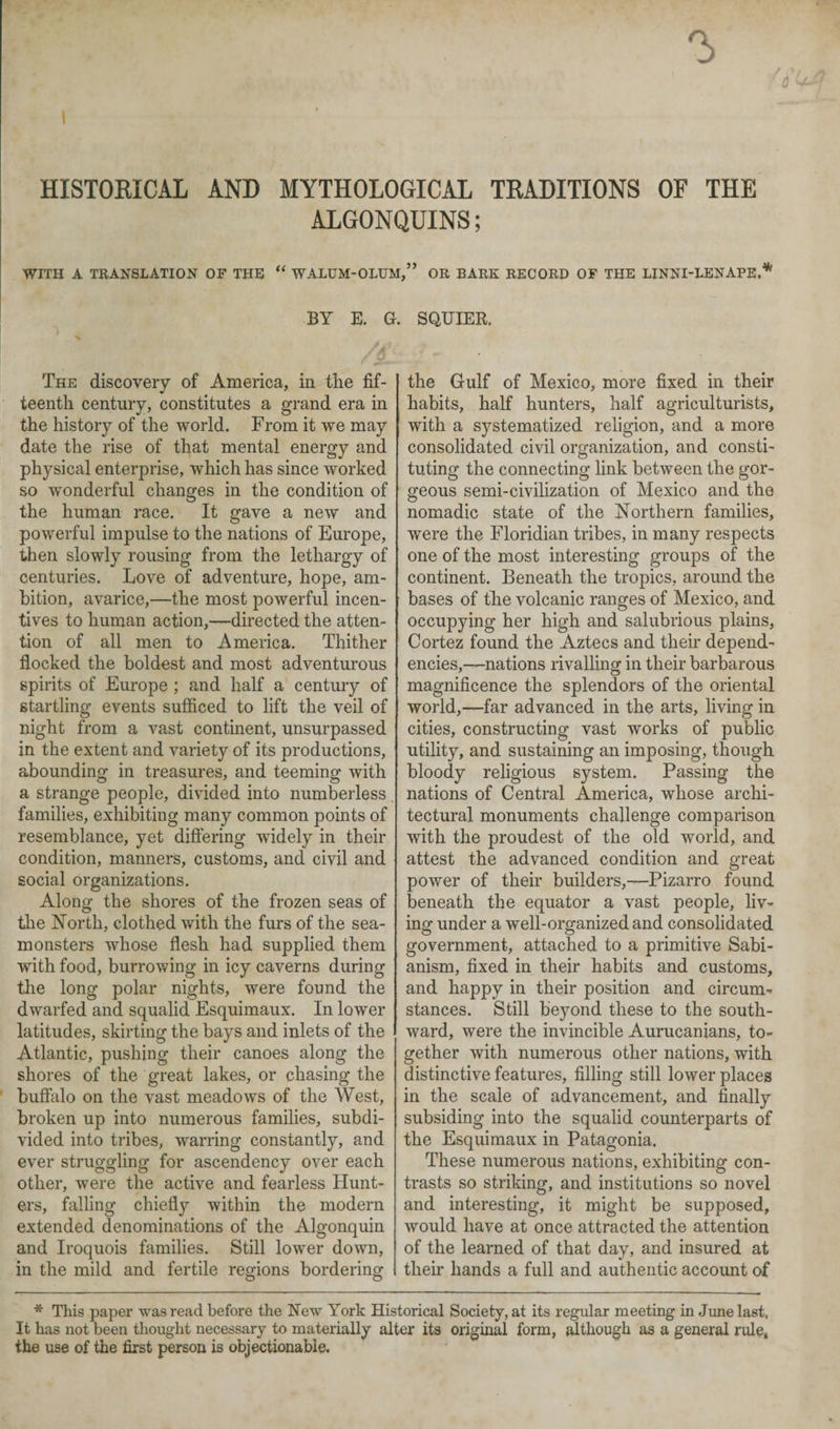 HISTORICAL AND MYTHOLOGICAL TRADITIONS OF THE ALGONQUINS; WITH A TRANSLATION OF THE “ WALUM-OLUM,” OR BARK RECORD OF THE LINNI-LENAPE,* BY E. G. SQUIER. The discovery of America, in the fif¬ teenth century, constitutes a grand era in the history of the world. From it we may date the rise of that mental energy and physical enterprise, which has since worked so wonderful changes in the condition of the human race. It gave a new and powerful impulse to the nations of Europe, then slowly rousing from the lethargy of centuries. Love of adventure, hope, am¬ bition, avarice,—the most powerful incen¬ tives to human action,—directed the atten¬ tion of all men to America. Thither flocked the boldest and most adventurous spirits of Europe ; and half a century of startling events sufficed to lift the veil of night from a vast continent, unsurpassed in the extent and variety of its productions, abounding in treasures, and teeming with a strange people, divided into numberless families, exhibiting many common points of resemblance, yet differing widely in their condition, manners, customs, and civil and social organizations. Along the shores of the frozen seas of the North, clothed with the furs of the sea- monsters whose flesh had supplied them with food, burrowing in icy caverns during the long polar nights, were found the dwarfed and squalid Esquimaux. In lower latitudes, skirting the bays and inlets of the Atlantic, pushing their canoes along the shores of the great lakes, or chasing the buffalo on the vast meadows of the West, broken up into numerous families, subdi¬ vided into tribes, warring constantly, and ever struggling for ascendency over each other, were the active and fearless Hunt¬ ers, falling chiefly within the modern extended denominations of the Algonquin and Iroquois families. Still lower down, in the mild and fertile regions bordering the Gulf of Mexico, more fixed in their habits, half hunters, half agriculturists, with a systematized religion, and a more consolidated civil organization, and consti¬ tuting the connecting link between the gor¬ geous semi-civilization of Mexico and the nomadic state of the Northern families, were the Floridian tribes, in many respects one of the most interesting groups of the continent. Beneath the tropics, around the bases of the volcanic ranges of Mexico, and occupying her high and salubrious plains, Cortez found the Aztecs and their depend¬ encies,--nations rivalling in their barbarous magnificence the splendors of the oriental world,—far advanced in the arts, living in cities, constructing vast works of public utility, and sustaining an imposing, though bloody religious system. Passing the nations of Central America, whose archi¬ tectural monuments challenge comparison with the proudest of the old world, and attest the advanced condition and great power of their builders,—Pizarro found beneath the equator a vast people, liv¬ ing under a well-organized and consolidated government, attached to a primitive Sabi- anism, fixed in their habits and customs, and happy in their position and circum¬ stances. Still beyond these to the south¬ ward, were the invincible Aurucanians, to¬ gether with numerous other nations, with distinctive features, filling still lower places in the scale of advancement, and finally subsiding into the squalid counterparts of the Esquimaux in Patagonia. These numerous nations, exhibiting con¬ trasts so striking, and institutions so novel and interesting, it might be supposed, would have at once attracted the attention of the learned of that day, and insured at their hands a full and authentic account of * This paper was read before the New York Historical Society, at its regular meeting in June last. It has not been thought necessary to materially alter its original form, although as a general rule, the use of the first person is objectionable.