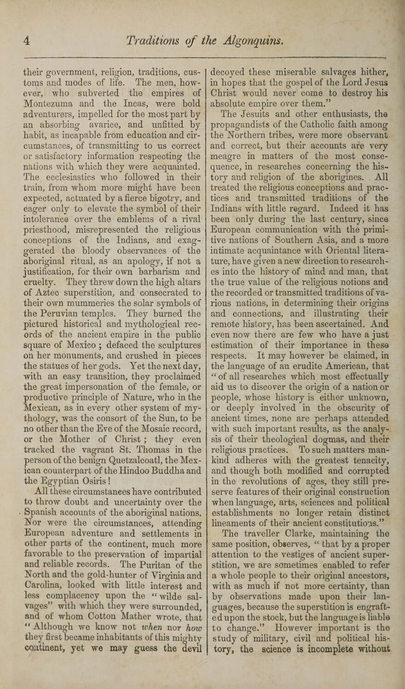 their government, religion, traditions, cus¬ toms and modes of life. The men, how¬ ever, who subverted the empires of Montezuma and the Incas, were bold adventurers, impelled for the most part by an absorbing avarice, and unfitted by habit, as incapable from education and cir¬ cumstances, of transmitting to us correct or satisfactory information respecting the nations with which they were acquainted. The ecclesiastics who followed in their train, from whom more might have been expected, actuated by a fierce bigotry, and eager only to elevate the symbol of their intolerance over the emblems of a rival priesthood, misrepresented the religious conceptions of the Indians, and exag¬ gerated the bloody observances of the aboriginal ritual, as an apology, if not a justification, for their own barbarism and cruelty. They threw down the high altars of Aztec superstition, and consecrated to their own mummeries the solar symbols of the Peruvian temples. They burned the pictured historical and mythological rec¬ ords of the ancient empire in the public square of Mexico ; defaced the sculptures on her monuments, and crushed in pieces the statues of her gods. Yet the next day, with an easy transition, they proclaimed the great impersonation of the female, or productive principle of Nature, who in the Mexican, as in every other system of my¬ thology, was the consort of the Sun, to be no other than the Eve of the Mosaic record, or the Mother of Christ ; they even tracked the vagrant St. Thomas in the person of the benign Quetzalcoatl, the Mex¬ ican counterpart of the Hindoo Buddha and the Egyptian Osiris! All these circumstances have contributed to throw doubt and uncertainty over the * Spanish accounts of the aboriginal nations. Nor were the circumstances, attending European adventure and settlements in other parts of the continent, much more favorable to the preservation of impartial and reliable records. The Puritan of the North and the gold-hunter of Virginia and Carolina, looked with little interest and less complacency upon the “ wilde sal¬ vages” with which they were surrounded, and of whom Cotton Mather wrote, that “ Although we know not when nor how they first became inhabitants of this mighty continent, yet we may guess the devil decoyed these miserable salvages hither, in hopes that the gospel of the Lord Jesus Christ would never come to destrov his */ absolute empire over them.” The Jesuits and other enthusiasts, the propagandists of the Catholic faith among the Northern tribes, were more observant and correct, but their accounts are very meagre in matters of the most conse- quence, in researches concerning the his¬ tory and religion of the aborigines. All treated the religious conceptions and prac¬ tices and transmitted traditions of the Indians with little regard. Indeed it has been only during the last century, since European communication with the primi¬ tive nations of Southern Asia, and a more intimate acquaintance with Oriental litera¬ ture, have given a new direction to research¬ es into the history of mind and man, that the true value of the religious notions and the recorded or transmitted traditions of va¬ rious nations, in determining their origins and connections, and illustrating their remote history, has been ascertained. And even now there are few who have a just estimation of their importance in these respects. It may however be claimed, in the language of an erudite American, that “ of all researches which most effectually aid us to discover the origin of a nation or people, whose history is either unknown, or deeply involved in the obscurity of ancient times, none are perhaps attended with such important results, as the analy¬ sis of their theological dogmas, and their religious practices. To such matters man¬ kind adheres with the greatest tenacity, and though both modified and corrupted in the revolutions of ages, they still pre¬ serve features of their original construction when language, arts, sciences and political establishments no longer retain distinct lineaments of their ancient constitutions.” The traveller Clarke, maintaining the same position, observes, “ that by a proper attention to the vestiges of ancient super¬ stition, we are sometimes enabled to refer a whole people to their original ancestors, with as much if not more certainty, than by observations made upon their lan¬ guages, because the superstition is engraft¬ ed upon the stock, but the languageis liable to change.” However important is the study of military, civil and political his¬ tory, the science is incomplete without