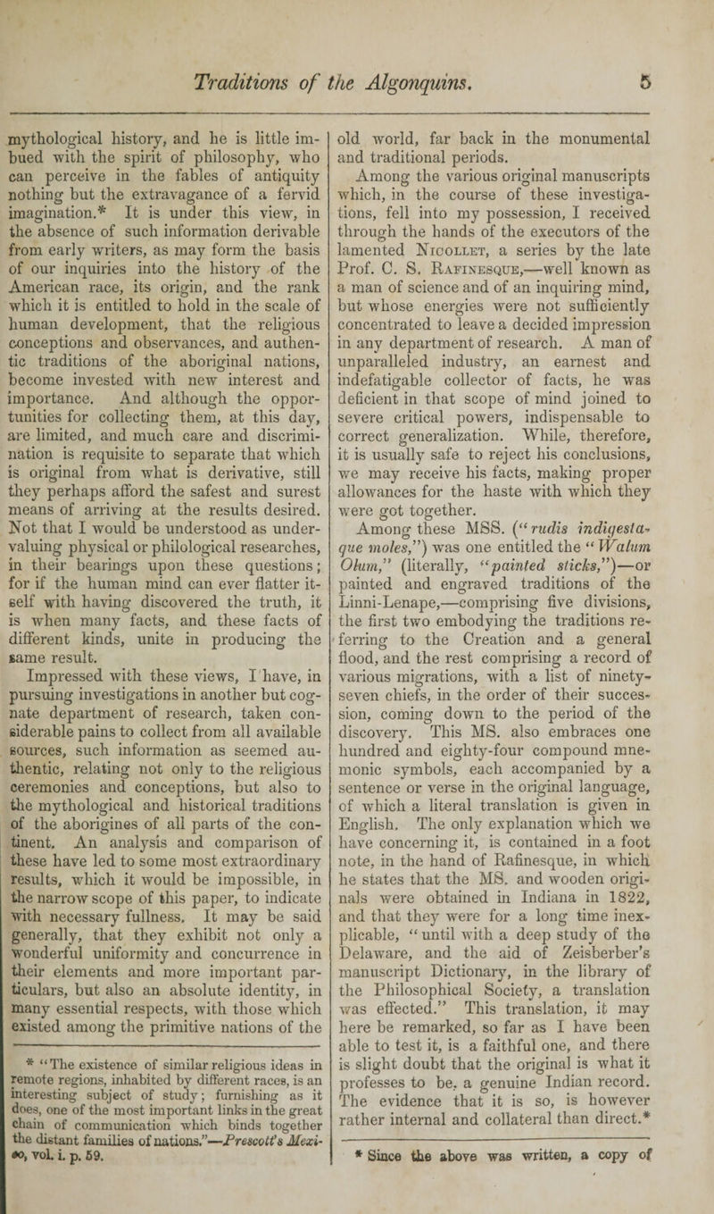 mythological history, and he is little im¬ bued with the spirit of philosophy, who can perceive in the fables of antiquity nothing but the extravagance of a fervid imagination.* It is under this view, in the absence of such information derivable from early writers, as may form the basis of our inquiries into the history of the American race, its origin, and the rank which it is entitled to hold in the scale of human development, that the religious conceptions and observances, and authen¬ tic traditions of the aboriginal nations, become invested with new interest and importance. And although the oppor¬ tunities for collecting them, at this day, are limited, and much care and discrimi¬ nation is requisite to separate that which is original from what is derivative, still they perhaps afford the safest and surest means of arriving at the results desired. Hot that I would be understood as under¬ valuing physical or philological researches, in their bearings upon these questions; for if the human mind can ever flatter it¬ self with having discovered the truth, it is when many facts, and these facts of different kinds, unite in producing the same result. Impressed with these views, I have, in pursuing investigations in another but cog¬ nate department of research, taken con¬ siderable pains to collect from all available sources, such information as seemed au¬ thentic, relating not only to the religious ceremonies and conceptions, but also to the mythological and historical traditions of the aborigines of all parts of the con¬ tinent. An analysis and comparison of these have led to some most extraordinary results, which it would be impossible, in the narrow scope of this paper, to indicate with necessary fullness. It may be said generally, that they exhibit not only a wonderful uniformity and concurrence in their elements and more important par¬ ticulars, but also an absolute identity, in many essential respects, with those which existed among the primitive nations of the * “The existence of similar religious ideas in remote regions, inhabited by different races, is an interesting subject of study; furnishing as it does, one of the most important links in the great chain of communication which binds together the distant families of nations.”—Prescott's Mexi- oo, vol. i. p. 59. old world, far back in the monumental and traditional periods. Among the various original manuscripts which, in the course of these investiga¬ tions, fell into my possession, I received through the hands of the executors of the lamented Nicollet, a series by the late Prof. C. S. Rafinesque,—well known as a man of science and of an inquiring mind, but whose energies were not sufficiently concentrated to leave a decided impression in any department of research. A man of unparalleled industry, an earnest and indefatigable collector of facts, he was deficient in that scope of mind joined to severe critical powers, indispensable to correct generalization. While, therefore, it is usually safe to reject his conclusions, we may receive his facts, making proper allowances for the haste with which they were got together. Among these MSS. (“ rudis indigesta- que moles”) was one entitled the “ Wahim Ohm,” (literally, <epainted sticks”)—or painted and engraved traditions of the Linni-Lenape,—comprising five divisions, the first two embodying the traditions re¬ ferring to the Creation and a general flood, and the rest comprising a record of various migrations, with a list of ninety- seven chiefs, in the order of their succes¬ sion, coming down to the period of the discovery. This MS. also embraces one hundred and eighty-four compound mne¬ monic symbols, each accompanied by a sentence or verse in the original language, of which a literal translation is given in English. The only explanation which we have concerning it, is contained in a foot note, in the hand of Rafinesque, in which he states that the MS. and wooden origi¬ nals were obtained in Indiana in 1822, and that they were for a long time inex¬ plicable, “ until with a deep study of the Delaware, and the aid of Zeisberber’s manuscript Dictionary, in the library of the Philosophical Society, a translation was effected.” This translation, it may here be remarked, so far as I have been able to test it, is a faithful one, and there is slight doubt that the original is what it professes to be, a genuine Indian record. The evidence that it is so, is however rather internal and collateral than direct.* * Since the above was written, a copy of