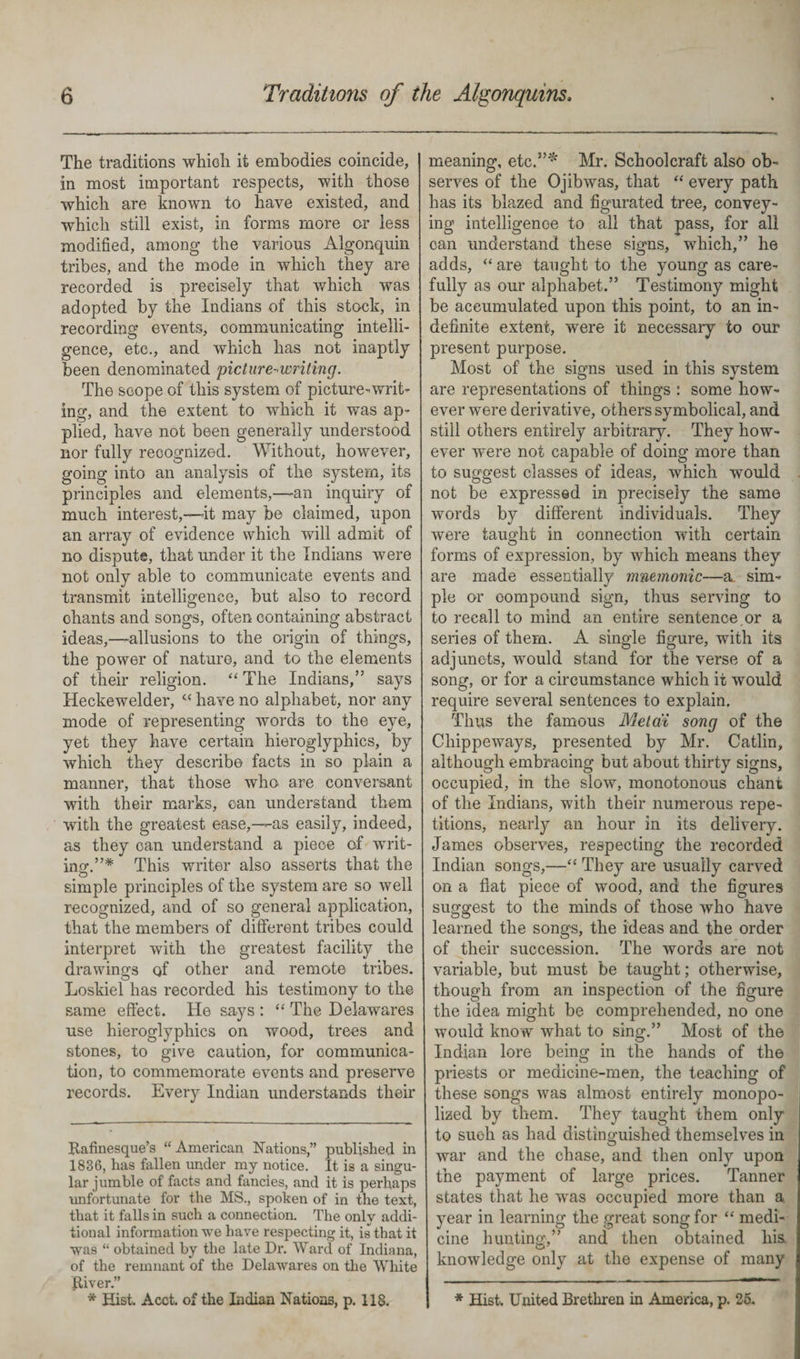 The traditions which it embodies coincide, in most important respects, with those which are known to have existed, and which still exist, in forms more or less modified, among the various Algonquin tribes, and the mode in which they are recorded is precisely that which was adopted by the Indians of this stock, in recording events, communicating intelli¬ gence, etc., and which has not inaptly been denominated 'picture-writing. The scope of this system of picture-writ¬ ing, and the extent to which it was ap¬ plied, have not been generally understood nor fully recognized. Without, however, going into an analysis of the system, its principles and elements,—an inquiry of much interest,—it may be claimed, upon an array of evidence which will admit of no dispute, that under it the Indians were not only able to communicate events and transmit intelligence, but also to record ohants and songs, often containing abstract ideas,—allusions to the origin of things, the power of nature, and to the elements of their religion. “ The Indians,” says Heckewelder, “ have no alphabet, nor any mode of representing words to the eye, yet they have certain hieroglyphics, by which they describe facts in so plain a manner, that those who are conversant with their marks, can understand them with the greatest ease,—as easily, indeed, as they can understand a piece of writ¬ ing.This writer also asserts that the simple principles of the system are so well recognized, and of so general application, that the members of different tribes could interpret with the greatest facility the drawings qf other and remote tribes. Loskiel has recorded his testimony to the same effect. He says : “ The Delawares use hieroglyphics on wood, trees and stones, to give caution, for communica¬ tion, to commemorate events and preserve records. Every Indian understands their Rafinesque’s “ American Nations,” published in 1836, has fallen under my notice. It is a singu¬ lar jumble of facts and fancies, and it is perhaps unfortunate for the MS., spoken of in the text, that it falls in such a connection. The only addi¬ tional information we have respecting it, is that it was “ obtained by the late Dr. Ward of Indiana, of the remnant of the Delawares on the White River.” * Hist. Acct. of the Indian Nations, p. 118. meaning, etc.”* Mr. Schoolcraft also ob¬ serves of the Ojibwas, that “ every path has its blazed and figurated tree, convey¬ ing intelligence to all that pass, for all can understand these signs, which,” he adds, “ are taught to the young as care¬ fully as our alphabet.” Testimony might be accumulated upon this point, to an in¬ definite extent, were it necessary to our present purpose. Most of the signs used in this system are representations of things : some how¬ ever were derivative, others symbolical, and still others entirely arbitrary. They how¬ ever were not capable of doing more than to suggest classes of ideas, which would not be expressed in precisely the same word3 by different individuals. They were taught in connection with certain forms of expression, by which means they are made essentially mnemonic—a. sim¬ ple or compound sign, thus serving to to recall to mind an entire sentence.or a series of them. A single figure, with its adjuncts, would stand for the verse of a song, or for a circumstance which it would require several sentences to explain. Thus the famous Mel at song of the Chippeways, presented by Mr. Catlin, although embracing but about thirty signs, occupied, in the slow, monotonous chant of the Indians, with their numerous repe¬ titions, nearly an hour in its delivery. James observes, respecting the recorded Indian songs,—“ They are usually carved on a flat piece of wood, and the figures suggest to the minds of those who have learned the songs, the ideas and the order of their succession. The words are not variable, but must be taught; otherwise, though from an inspection of the figure the idea might be comprehended, no one would know what to sing.” Most of the Indian lore being in the hands of the priests or medicine-men, the teaching of these songs was almost entirely monopo¬ lized by them. They taught them only to such as had distinguished themselves in war and the chase, and then only upon the payment of large prices. Tanner states that he was occupied more than a year in learning the great song for “ medi¬ cine hunting,” and then obtained his. knowledge only at the expense of many * Hist. United Brethren in America, p. 25.