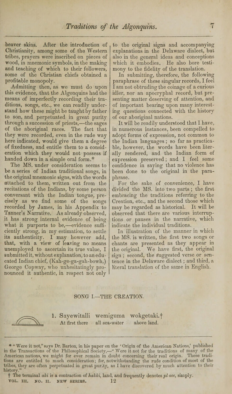 beaver skins. After the introduction of Christianity, among some of the Western tribes, prayers were inscribed on pieces of wood, in mnemonic symbols, in the making and teaching of which to their followers, some of the Christian chiefs obtained a profitable monopoly. Admitting then, as we must do upon this evidence, that the Algonquins had the means of imperfectly recording their tra¬ ditions, songs, etc., we can readily under¬ stand how these might be taught by father to son, and perpetuated in great purity through a succession of priests,—the sages of the aboriginal races. The fact that they were recorded, even in the rude way here indicated, would give them a degree of fixedness, and entitle them to a consid¬ eration which they would not possess if handed down in a simple oral form.* The MS. under consideration seems to be a series of Indian traditional songs, in the original mnemonic signs, with the words attached to them, written out from the recitations of the Indians, by some person conversant with the Indian tongue, pre¬ cisely as we find some of the songs recorded by James, in his Appendix to Tanner’s Narrative. As already observed, it has stronor internal evidence of beinof what it purports to be,—evidence suffi¬ ciently strong, in my estimation, to settle its authenticity. I may however add, that, with a view of leaving no means unemployed to ascertain its true value, I submitted it, without explanation, to an edu¬ cated Indian chief, (Kah-ge-ga-gah-bowh,) George Copway, who unhesitatingly pro¬ nounced it authentic, in respect not only to the original signs and accompanying explanations in the Delaware dialect, but also in the general ideas and conceptions which it embodies. He also bore testi¬ mony to the fidelity of the translation. In submitting, therefore, the following paraphrase of these singular records, I feel I am not obtruding the coinage of a curious idler, nor an apocryphal record, but pre¬ senting matter deserving of attention, and of important bearing upon many interest¬ ing questions connected with the history of our aboriginal nations. It will be readily understood that I have, in numerous instances, been compelled to adopt forms of expression, not common to the Indian languages ; so far as practica¬ ble, however, the words have been liter¬ ally rendered, and the Indian form of expression preserved; and I feel some confidence in saying that no violence has been done to the original in the para¬ phrase. For the sake of convenience, I have divided the MS. into two parts ; the first embracing the traditions referring to the Creation, etc., and the second those which may be regarded as historical. It will be observed that there are various interrup¬ tions or pauses in the narrative, which indicate the individual traditions. In illustration of the manner in which the MS. is written, the first two songs or chants are presented as they appear in the original. We have first, the original sign ; second, the Suggested verse or sen¬ tence in the Delaware dialect; and third, a literal translation of the same in English. SONG I.—THE CREATION. 1. Sayewitalli wemiguma wokgetaki.f At first there all sea-water above land. * “ Were it not,” says Dr. Barton, in his paper on the * Origin of the American Nations,’ published in the Transactions of the Philosophical Society,—“ Were it not for the traditions of many of the American nations, we might for ever remain in doubt concerning their real origin. These tradi¬ tions are entitled to much consideration; for, notwithstanding the rude condition of most of the tribes, they are often perpetuated in great purity, as I have discovered by much attention to their history.” f The terminal aki is a contraction of hakki, land, and frequently denotes pi ace, simply. VOL. III. NO. II. NEW SERIES. 12