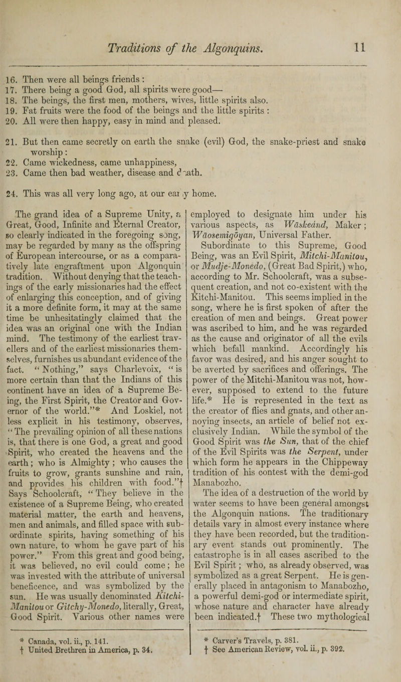 16. Then were all beings friends : 17. There being a good God, all spirits were good— 18. The beings, the first men, mothers, wives, little spirits also. 19. Fat fruits were the food of the beings and the little spirits : 20. All were then happy, easy in mind and pleased. 21. But then eame secretly on earth the snake (evil) God, the snake-priest and snake worship: 22. Came wickedness, came unhappiness, 23. Came then bad weather, disease and daath. 24. This was all very long ago, at our eai p The grand idea of a Supreme Unity, n Great, Good, Infinite and Eternal Creator, so clearly indicated in the foregoing song, may be regarded by many as the offspring of European intercourse, or as a compara¬ tively late engraftment upon Algonquin tradition. Without denying that the teach¬ ings of the early missionaries had the effect of enlarging this conception, and of giving it a more definite form, it may at the same time be unhesitatingly claimed that the idea was an original one with the Indian O mind. The testimony of the earliest trav¬ ellers and of the earliest missionaries them¬ selves, furnishes us abundant evidence of the fact. “ Nothing,” says Charlevoix, “ is more certain than that the Indians of this continent have an idea of a Supreme Be¬ ing, the First Spirit, the Creator and Gov¬ ernor of the world.”* And Loskiel, not less explicit in his testimony, observes, “ The prevailing opinion of all these nations is, that there is one God, a great and good Spirit, who created the heavens and the earth; who is Almighty ; who causes the fruits to grow, grants sunshine and rain, and provides his children with food.”f Says Schoolcraft, “They believe in the existence of a Supreme Being, who created material matter, the earth and heavens, men and animals, and filled space with sub¬ ordinate spirits, having something of his own nature, to whom he gave part of his power.” From this great and good being, it was believed, no evil could come; he was invested with the attribute of universal beneficence, and was symbolized by the sun. He was usually denominated Kitchi- Manitouor Gitchy-Monedo,literally. Great, Good Spirit. Various other names were home. employed to designate him under his various aspects, as Waskeand, Maker; Waosemigoyan, Universal Father. Subordinate to this Supreme, Good Being, was an Evil Spirit, Mitchi-Manitou, or Mudje-Monedo, (Great Bad Spirit,) who, according to Mr. Schoolcraft, was a subse¬ quent creation, and not co-existent with the Kitchi-Manitou. This seems implied in the song, where he is first spoken of after the creation of men and beings. Great power was ascribed to him, and he was regarded as the cause and originator of all the evils which befall mankind. Accordingly his favor was desired, and his anger sought to be averted by sacrifices and offerings. The power of the Mitchi-Manitou was not, how¬ ever, supposed to extend to the future life.* tie is represented in the text as the creator of flies and gnats, and other an¬ noying insects, an article of belief not ex¬ clusively Indian. While the symbol of the Good Spirit was the Sun, that of the chief of the Evil Spirits was the Serpent, under which form he appears in the Chippeway tradition of his contest with the demi-god Manabozho. The idea of a destruction of the world by water seems to have been general amongst the Algonquin nations. The traditionary details vary in almost every instance where they have been recorded, but the tradition¬ ary event stands out prominently. The catastrophe is in all cases ascribed to the Evil Spirit; wUo, as already observed, was symbolized as a great Serpent. He is gen¬ erally placed in antagonism to Manabozho, a powerful demi-god or intermediate spirit, whose nature and character have already been indicated.f These two mythological * Canada, vol. ii., p. 141. | United Brethren in America, p. 34. * Carver’s Travels, p. 381. f See American Review, vol. ii., p. 392.