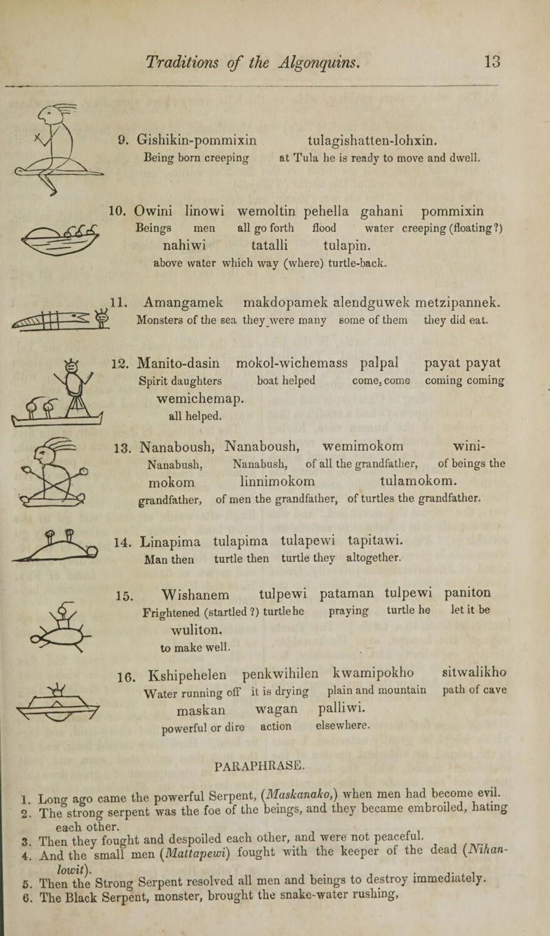 9. Gishikin-pommixin Being born creeping \ • tulagishatten-lohxin. at Tula he is ready to move and dwell. 10. Owini linowi wemoltin pehella gahani pommixin Beings men all go forth flood water creeping (floating?) nahiwi tatalli tulapin. above water which way (where) turtle-back. Amangamek makdopamek alendguwek metzipannek. Monsters of the sea they were many some of them they did eat. 12. Manito-dasin mokol-wichemass palpal Spirit daughters boat helped come, come wemichemap. all helped. payat payat coming coming 13. Nanaboush, Nanaboush, wemimokom wini- Nanabush, Nanabush, of all the grandfather, of beings the mokom linnimokom tulamokom. grandfather, of men the grandfather, of turtles the grandfather. 14. Linapima tulapima tulapewi tapitawi. Man then turtle then turtle they altogether. 15. Wishanem tulpewi pataman tulpewi paniton Frightened (startled ?) turtle he praying turtle he let it be wuliton. to make well. 16. Kshipehelen penkwihilen kwamipokho Water running off' it is drying plain and mountain maskan wagan palliwi. powerful or dire action elsewhere. sitwalikho path of cave PARAPHRASE. 1 Loner ago came the powerful Serpent, (Maskanako,) when men had become evil. 2. The strong serpent was the foe of the beings, and they became embroiled, hating each other. 3. Then they fought and despoiled each other, and were not peaceful. 4. And the small men (Mattapewi) fought with the keeper of the dead (Nihan- 5. Then the Strong Serpent resolved all men and beings to destroy immediately. 6. The Black Serpent, monster, brought the snake-water rushing,