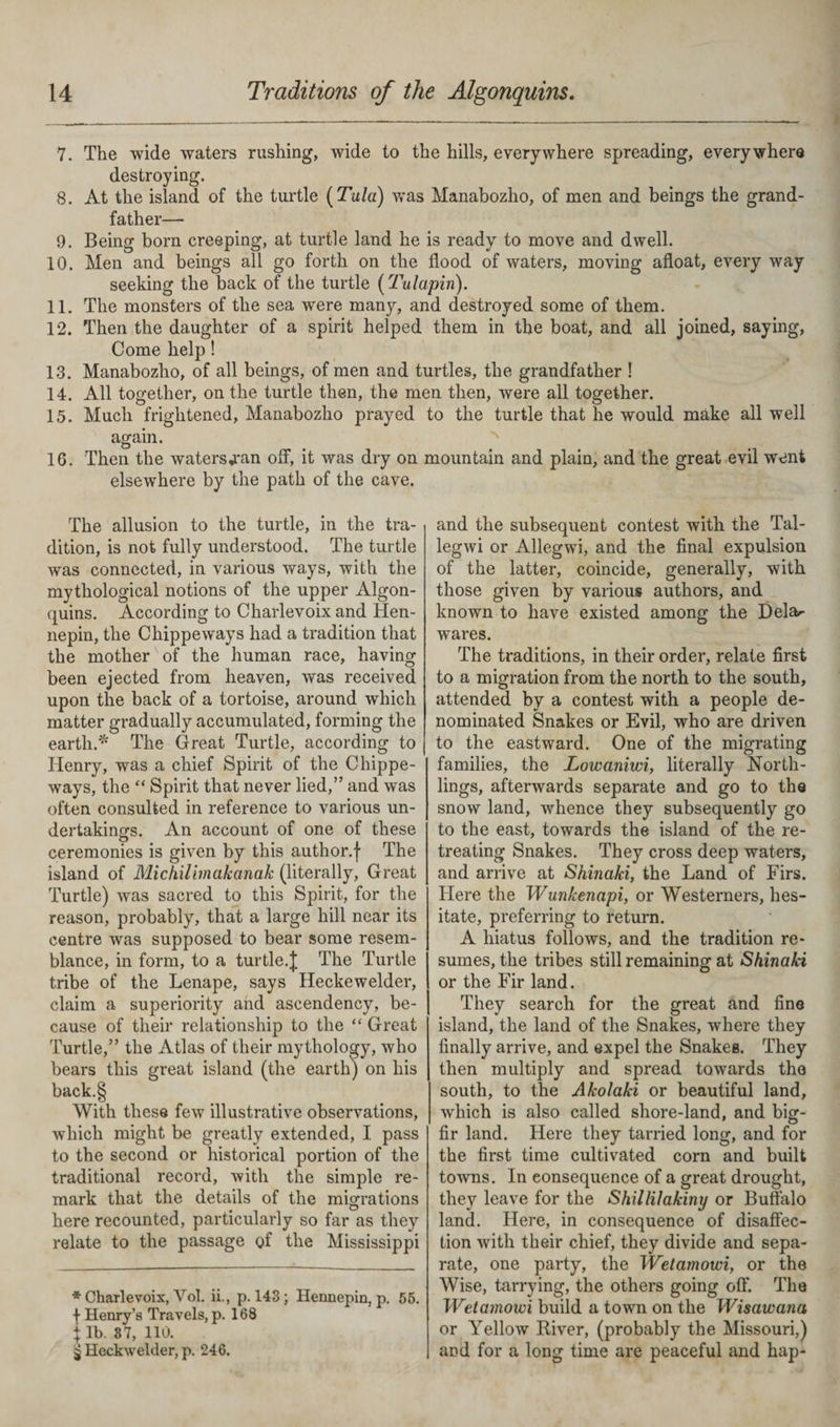 7. The wide waters rushing, wide to the hills, everywhere spreading, everywhere destroying. 8. At the island of the turtle (Tula) was Manabozho, of men and beings the grand¬ father— 9. Being born creeping, at turtle land he is ready to move and dwell. 10. Men and beings all go forth on the flood of waters, moving afloat, every way seeking the back of the turtle (Tulapin). 11. The monsters of the sea were many, and destroyed some of them. 12. Then the daughter of a spirit helped them in the boat, and all joined, saying, Come help! 13. Manabozho, of all beings, of men and turtles, the grandfather ! 14. All together, on the turtle then, the men then, were all together. 15. Much frightened, Manabozho prayed to the turtle that he would make all well again. 16. Then the watersj*an off, it was dry on mountain and plain, and the great evil went elsewhere by the path of the cave. The allusion to the turtle, in the tra¬ dition, is not fully understood. The turtle was connected, in various ways, with the mythological notions of the upper Algon¬ quins. According to Charlevoix and Hen¬ nepin, the Chippeways had a tradition that the mother of the human race, having been ejected from heaven, was received upon the back of a tortoise, around which matter gradually accumulated, forming the earth.* The Great Turtle, according to Henry, was a chief Spirit of the Chippe¬ ways, the “ Spirit that never lied,” and was often consulted in reference to various un¬ dertakings. An account of one of these ceremonies is given by this author.f The island of Michilbnakanak (literally, Great Turtle) was sacred to this Spirit, for the reason, probably, that a large hill near its centre was supposed to bear some resem¬ blance, in form, to a turtle.£ The Turtle tribe of the Lenape, says Heckewelder, claim a superiority and ascendency, be¬ cause of their relationship to the “ Great Turtle,” the Atlas of their mythology, who bears this great island (the earth) on his back.§ With these few illustrative observations, which might be greatly extended, I pass to the second or historical portion of the traditional record, with the simple re¬ mark that the details of the migrations here recounted, particularly so far as they relate to the passage of the Mississippi * Charlevoix, Vol. ii., p. 143; Hennepin, p. 55. f Henry’s Travels, p. 168 i lb. 87, 110. j Heckwelder, p. 246. and the subsequent contest with the Tal- legwi or Allegwi, and the final expulsion of the latter, coincide, generally, with those given by various authors, and known to have existed among the Delar wares. The traditions, in their order, relate first to a migration from the north to the south, attended by a contest with a people de¬ nominated Snakes or Evil, who are driven to the eastward. One of the migrating families, the Lowaniwi, literally North- lings, afterwards separate and go to the snow land, whence they subsequently go to the east, towards the island of the re¬ treating Snakes. They cross deep waters, and arrive at Shinaki, the Land of Firs. Here the Wunkenapi, or Westerners, hes¬ itate, preferring to return. A hiatus follows, and the tradition re¬ sumes, the tribes still remaining at Shinaki or the Fir land. They search for the great and fine island, the land of the Snakes, where they finally arrive, and expel the Snakes. They then multiply and spread towards the south, to the Akolaki or beautiful land, which is also called shore-land, and big- fir land. Here they tarried long, and for the first time cultivated corn and built towns. In consequence of a great drought, they leave for the Shillilakiny or Buffalo land. Here, in consequence of disaffec¬ tion with their chief, they divide and sepa¬ rate, one party, the Wetamowi, or the Wise, tarrying, the others going off. The Wetamowi build a town on the Wisawana or Yellow River, (probably the Missouri,) and for a long time are peaceful and hap-