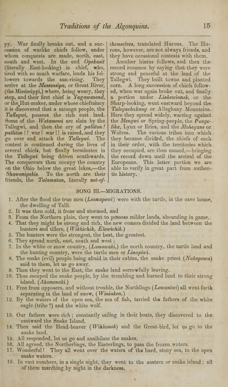 py. War finally breaks out, and a suc¬ cession of warlike chiefs follow, under whom conquests are made, north, east, south and west. In the end Opekasit (literally East-looking) is chief, who, tired with so much warfare, leads his fol¬ lowers towards the sun-rising. They arrive at the Messussipu, or Great River, (the Mississippi,) where, being weary, they stop, and their first chief is Yagawanend, or theddut-maker, under whose chieftaincy it is discovered that a strange people, the Tallegwi, possess the rich east land. Some of the Wetamowi are slain by the Tallegwi, and then the cry of palliton! palliton !! war! war !! is raised, and they go over and attack the Talleywi. The contest is continued during the lives of several chiefs, but finally terminates in the Tallegwi being driven southwards. The conquerors then occupy the country on the Ohio below the great lakes,—the Shawanipelcis. To the north are their friends, the Talamatun, literally not-of- themselves, translated Hurons. The Hu- rons, however, are not always friends, and they have occasional contests with them. Another hiatus follows, and then the record resumes by saying that they were strong and peaceful at the land of the Tallegwi. They built towns and planted corn. A long succession of chiefs follow¬ ed, when war again broke out, and finally a portion under Linkewinnek, or the Sharp-looking, went eastward beyond the Talegachvkung or Alleghany Mountains. Here they spread widely, warring against the Mengwi or Spring-people, the Punge- lika, Lynx or Eries, and the Mohegans or Wolves. The various tribes into which they became divided, the chiefs of each in their order, with the territories which they occupied, are then named,—bringing the record down until the arrival of the Europeans. This latter portion we are able to verify in great part from authen¬ tic history. SONG III—MIGRATIONS. 1. After the flood the true men (Lennapewi) were with the turtle, in the cave house, the dwelling of Talli. 2. It was then cold, it froze and stormed, and 3. From the Northern plain, they went to possess milder lands, abounding in game. 4. That they might be strong and rich, the new comers divided the land between the hunters and tillers, ( Wikhichik, Elowichik.) 5. The hunters were the strongest, the best, the greatest. 6. They spread north, east, south and west; I. In the white or snow country, (Lumowaki,) the north country, the turtle land and the hunting country, were the turtle men or Linapiwi. 8. The snake (evil) people being afraid in their cabins, the snake priest (Nakopowa) said to them, let us go away. 9. Then they went to the East, the snake land sorrowfully leaving. 10. Thus escaped the snake people, by the trembling and burned land to their strong island, (Akomenaki.) 11. Free from opposers, and without trouble, the Northlings (Lowaniwi) all wrent forth separating in the land of snow, ( Winiaken,) 12. By the waters of the open sea, the sea of fish, tarried the fathers of the white eagle (tribe ?) and the white wolf. 13. Our fathers wrere rich ; constantly sailing in their boats, they discovered to the eastward the Snake Island. 14. Then said the Head-beaver (Wihlamok) and the Great-bird, let us go to the snake land. 15. All responded, let us go and annihilate the snakes. 16. All agreed, the Northerlings, the Easterlings, to pass the frozen waters. 17. Wonderful! They all went over the waters of the hard, stony sea, to the open snake waters. 18. In vast numbers, in a single night, they went to the eastern or snake island; all of them marching by night in the darkness.