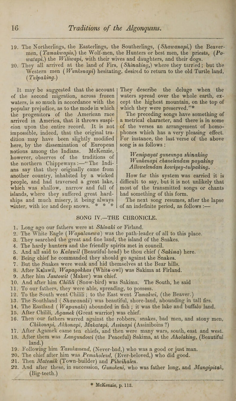 19. The Northerlings, the Easterlings, the Southerlings, (Shawanapi,) the Beaver- men, ( Tamakwapis,) the Wolf-men, the Hunters or best men, the priests, (Po- watapi,) the Wiliwapi, with their wives and daughters, and their dogs. 20. They all arrived at the land of Firs, (Shinaking,) where they tarried; but the Western men ( Wunkenapi) hesitating, desired to return to the old Turtle land, ( Tulpaking.) It may be suggested that the account of the second migration, across frozen waters, is so much in accordance with the popular prejudice, as to the mode in which the progenitors of the American race arrived in America, that it throws suspi¬ cion upon the entire record. It is not impossible, indeed, that the original tra¬ dition may have been slightly modified here, by the dissemination of European notions among the Indians. McKenzie, however, observes of the traditions of the northern Chippeways :—“ The Indi¬ ans say that they originally came from another country, inhabited by a wicked people, and had traversed a great lake, which was shallow, narrow and full of islands, where they suffered great hard¬ ships and much misery, it being always winter, with ice and deep snows. * * * They describe the deluge when the waters spread over the whole earth, ex¬ cept the highest mountain, on the top of which they were preserved.”* The preceding songs have something of a metrical character, and there is in some of the verses an arrangement of homo¬ phones which has a very pleasing effect. For instance, the last verse of the above song is as follows : Wemipayat guneunga shinaking Wunkenapi chanelendam payaking Allowelendam kowiyey-tulpaking. - How far this system was carried it is difficult to say, but it is not unlikely that most of the transmitted songs or chants had something of this form. The next song resumes, after the lapse of an indefinite period, as follows :— SONG IV.—THE CHRONICLE. 1. Long ago our fathers were at Shinaki or Firland. 2. The White Eagle (Wapalanewa) was the path-leader of all to this place. 3. They searched the great and fine land, the island of the Snakes. 4. The hardy hunters and the friendly spirits met in council. 5. And all said to Kalawil (Beautiful-head) be thou chief (Sakima) here. 6. Being chief he commanded they should go against the Snakes. I. But the .Snakes were weak and hid themselves at the Bear hills. 8. After Kalawil, Wapagokhas (White-owl) was Sakima at Firland. 9. After him Jantowit (Maker) was chief. 10. And after him Chilili (Snow-bird) was Sakima. The South, he said 11. To our fathers, they were able, spreading, to possess. 12. To the South went Chilili; to the East went Tamakwi, (the Beaver.) 13. The Southland ( Shawanaki) was beautiful, shore-land, abounding in tall firs. 14. The Eastland (Wapanaki) abounded in fish ; it was the lake and buffalo land. 15. After Chilili, Agamek (Great warrior) was chief. 16. Then our fathers warred against the robbers, snakes, bad men, and stony men, Chikonapi, Akhonapi, Makalapi, Assinapi (Assiniboins ?) 17. After Agamek came ten chiefs, and then were many wars, south, east and west. 18. After them was Langundowi (the Peaceful) Sakima, at the Aholaking, (Beautiful land.) 19. Following him Tasukamend, (Never-bad,) who was a good or just man. 20. The chief after him was Pemaholend, (Ever-beloved,) who did good. 21. Then Matemik (Town-builder) and Pilwihalen. 22. And after these, in succession, Gunukeni, who was father long, and Mangipitak, (Big-teeth.) * McKenzie, p. 113