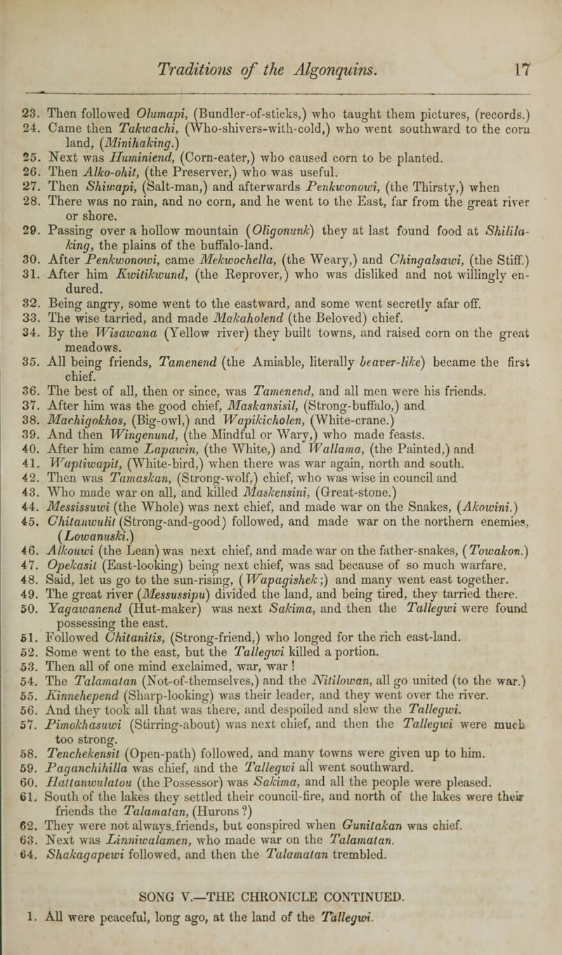 23. Then followed Olumapi, (Bundler-of-sticks,) who taught them pictures, (records.) 24. Came then Takwachi, (Who-sliivers-with-cold,) who wrent southward to the corn land, (Minihaking.) 25. Next was Huminiend, (Corn-eater,) who caused corn to be planted. 26. Then Alko-ohit, (the Preserver,) who was useful. 27. Then Shiwapi, (Salt-man,) and afterwards Penkwonowi, (the Thirsty,) when 28. There was no rain, and no corn, and he went to the East, far from the great river or shore. 29. Passing over a hollow mountain (Oligonunk) they at last found food at Shilila- king, the plains of the buffalo-land. 30. After Penkwonowi, came Mekwochella, (the Weary,) and Chingalsawi, (the Stiff.) 31. After him Kwitikwuncl, (the Reprover,) who was disliked and not willingly en¬ dured. 32. Being angry, some went to the eastward, and some went secretly afar off. 33. The wise tarried, and made Makaholend (the Beloved) chief. 34. By the Wisawana (Yellow river) they built towns, and raised corn on the great meadows. 35. All being friends, Tamenend (the Amiable, literally beaver-like) became the first chief. 36. The best of all, then or since, was Tamenend, and all men were his friends. 37. After him was the good chief, Maskansisil, (Strong-buffalo,) and 38. Marhigokhos, (Big-owl,) and Wapikicholen, (White-crane.) 39. And then Wingenund, (the Mindful or Wary,) who made feasts. 40. After him came Lapawin, (the White,) and Wallama, (the Painted,) and 41. Waptiwapit, (White-bird,) when there was war again, north and south. 42. Then was Tamaskan, (Strong-wTolf,) chief, who was wise in council and 43. Who made war on all, and killed Maskensini, (Great-stone.) 44. Messissuwi (the Whole) was next chief, and made wrar on the Snakes, (Akowini.) 45. Chitanwulil (Strong-and-good) followed, and made war on the northern enemies, (Lowanuski.) 46. Alkouwi (the Lean) was next chief, and made war on the father-snakes, (Towakon.) 47. Opekasit (East-looking) being next chief, was sad because of so much warfare, 48. Said, let us go to the sun-rising, (TVapagishek;) and many went east together. 49. The great river (Messussipu) divided the land, and being tired, they tarried there. 50. Yagawanend (Hut-maker) was next Sakima, and then the Tallegwi were found possessing the east. 51. Followed Chitanitis, (Strong-friend,) who longed for the rich east-land. 52. Some went to the east, but the Tallegwi killed a portion. 53. Then all of one mind exclaimed, war, war ! 54. The Talamatan (Not-of-themselves,) and the Nitilowan, all go united (to the war.) 55. Kinnehepend (Sharp-looking) was their leader, and they went over the river. 56. And they took all that was there, and despoiled and slew the Tallegwi. 57. Pimokhasuwi (Stirring-about) was next chief, and then the Tallegwi were much too strong. 58. Tenchekensit (Open-path) followed, and many towns were given up to him. 59. Paganchihilla was chief, and the Tallegwi all went southward. 60. Haltanwulatou (the Possessor) was Sakima, and all the people were pleased. 61. South of the lakes they settled their council-fire, and north of the lakes were their friends the Talamatan, (Hurons ?) 62. They were not always.friends, but Gonspired when Gunilakan was chief, 63. Next wras Linniwalamen, who made war on the Talamatan. 64. Shakagapewi followed, and then the Talamatan trembled. SONG V.—THE CHRONICLE CONTINUED. 1. All were peaceful, long ago, at the land of the Tallegwi.