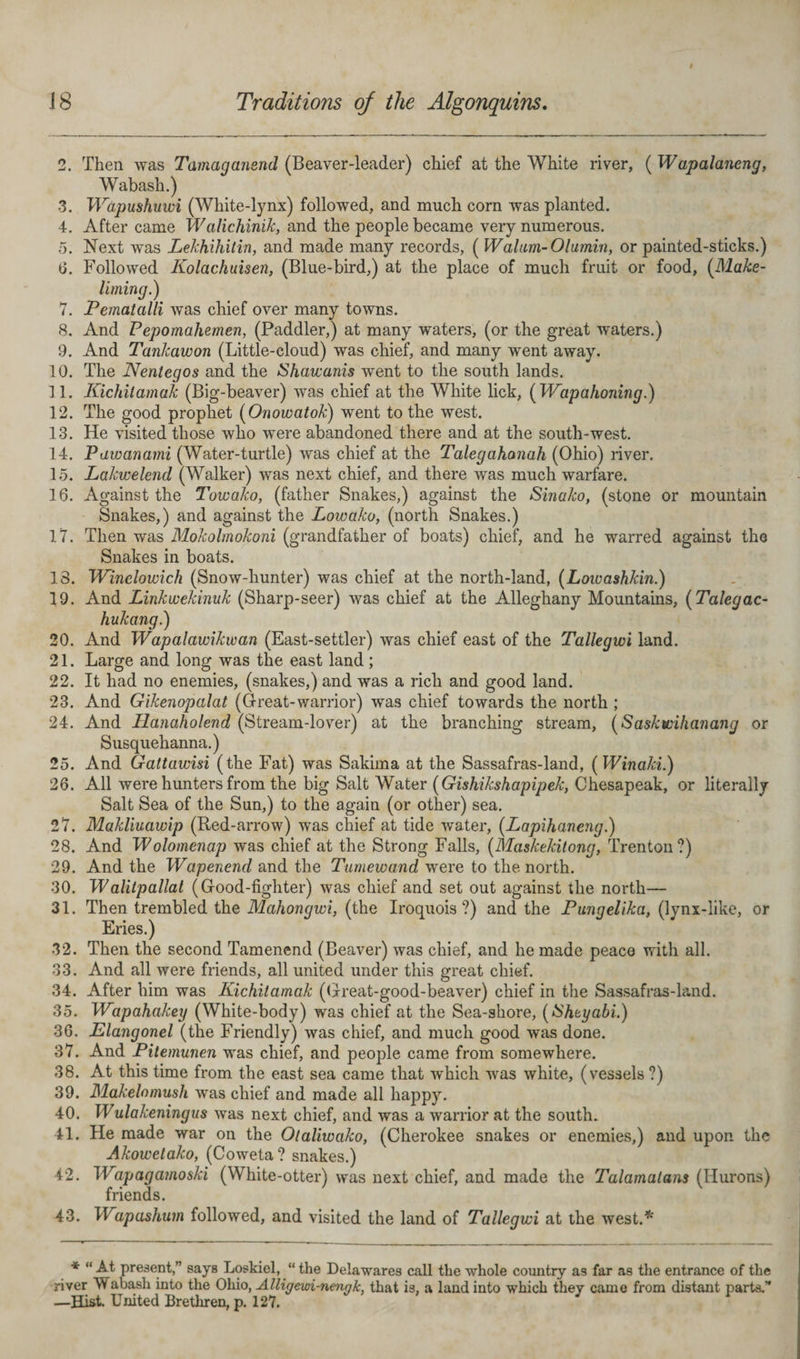 2. Then was Tamagansnd (Beaver-leader) chief at the White river, (Wapalaneng, Wabash.) -3. Wdpushuwi (White-lynx) followed, and much corn was planted. 4. After came Walichinik, and the people became very numerous. 5. Next was Lekhihitin, and made many records, ( Walum-Olumin, or painted-sticks.) (3. Followed Iiolachuisen, (Blue-bird,) at the place of much fruit or food, (Make- liming.) 7. Pematalli was chief over many towns. 8. And Pepomahemen, (Paddler,) at many waters, (or the great waters.) 9. And Tankawon (Little-cloud) was chief, and many went away. 10. The Nentegos and the Shawanis went to the south lands. 11. Kichitamak (Big-beaver) was chief at the White lick, (Wap a honing.) 12. The good prophet (Onowatok) went to the west. 13. He visited those who were abandoned there and at the south-west. 14. Pawanami (Water-turtle) was chief at the Talegahanah (Ohio) river. 15. Lakwelend (Walker) was next chief, and there was much warfare. 16. Against the Towako, (father Snakes,) against the Sinako, (stone or mountain Snakes,) and against the Lowako, (north Snakes.) 17. Then was Mokolmokoni (grandfather of boats) chief, and he warred against the Snakes in boats. 18. Winclowich (Snow-hunter) was chief at the north-land, (Lowashkin.) 19. And Linkwekinuk (Sharp-seer) was chief at the Alleghany Mountains, (Talegac- hukang.) 20. And Wapalawikwan (East-settler) was chief east of the Tallegwi land. 21. Large and long was the east land; 22. It had no enemies, (snakes,) and was a rich and good land. 23. And Gikenopalat (Great-warrior) was chief towards the north ; 24. And Hanaholend (Stream-lover) at the branching stream, (Saskwihanang or Susquehanna.) 25. And Gattawisi (the Fat) was Sakima at the Sassafras-land, (Winaki.) 26. All were hunters from the big Salt Water (Gishikshapipek, Chesapeak, or literally Salt Sea of the Sun,) to the again (or other) sea. 27. Makliuawip (Red-arrow) was chief at tide water, (Lapihaneng.) 28. And Wolomenap was chief at the Strong Falls, (Maskekitong, Trenton?) 29. And the Wapenend and the Tumewand were to the north. 30. Walitpallat (Good-fighter) was chief and set out against the north— 31. Then trembled the Mahongwi, (the Iroquois?) and the Pungelika, (lynx-like, or Eries.) 32. Then the second Tamenend (Beaver) was chief, and he made peace with all. 33. And all were friends, all united under this great chief. 34. After him was Kichitamak (Great-good-beaver) chief in the Sassafras-land. 35. Wapahakey (White-body) was chief at the Sea-shore, (Shtyabi.) 36. Elangonel (the Friendly) was chief, and much good was done. 37. And Pitemunen was chief, and people came from somewhere. 38. At this time from the east sea came that which was white, (vessels ?) 39. Makelomush was chief and made all happy. 40. Wulakeningus was next chief, and was a warrior at the south. 41. He made war on the Otaliwako, (Cherokee snakes or enemies,) and upon the Akowetako, (Coweta? snakes.) 42. Wapagamoski (White-otter) was next chief, and made the Talamatans (Hurons) friends. 43. Wapashum followed, and visited the land of Tallegwi at the west.* * “ At present,” says Loskiel, “ the Delawares call the whole country as far as the entrance of the river Wabash into the Ohio, Alligewi-nengk, that is, a land into which they came from distant parts.” —Hist. United Brethren, p. 127.