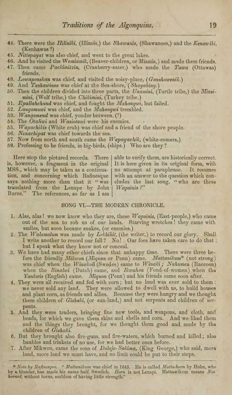 44. There were the Hiliniki, (Illinois,) the Shawanis, (Shawanoes,) and the Kenowiki, (Kenhawas ?) 45. Nitispayat was also chief, and went to the great lakes. 46. And he visited the Wemiamik, (Beaver-children, or Miamis,) and made them friends. 47. Then came Packimitzin, (Cranberry-eater,) who made the Taw a (Ottawas) friends. 48. Lowaponskan was chief, and visited the noisy-place, (Ganshowenik.) 49. And Tashawinso was chief at the Sea-shore, yShayabing.) 50. Then the children divided into three parts, the Unamini, (Turtle tribe,) the Minsi- mini, (Wolf tribe,) the Chikimini, (Turkey tribe.) 51. Epallahchund was chief, and fought the Mahongwi, but failed. 52. Laugomuwi was chief, and the Mahongwi trembled. 53. TVmgomend was chief, yonder between. (?) 54. The Otaliwi and Wasiotowi were his enemies. 55. IVapachikis (White crab) was chief and a friend of the shore people. 56. Nenachipat was chief towards the sea. 57. Now from north and south came the TVapagachik, (white-comers,) 58. Professing to be friends, in big-birds, (ships.) Who are they ? Here stop the pictured records. There is, however, a fragment in the original MSS., which may be taken as a continua¬ tion, and concerning which Rafinesque says nothing more than that it “ was translated from the Lenape by John Burns.” The references, so far as I am able to verify them, are historically correct. It is here given in its original form, with no attempt at paraphrase. It resumes with an answer to the question which con¬ cludes the last song, “ who are these IVapsinis V’ SONG VI.—THE MODERN CHRONICLE. 1. Alas, alas! we now know who they are, these IVapsinis, (East-people,) who came out of the sea to rob us of our lands. Starving wretches ! they came with smiles, but soon became snakes, (or enemies.) 2. The IValumolum was made by Lekhibil, (the writer,) to record our glory. Shall I write another to record our fall? No! Our foes have taken care to do that ; but I speak what they know not or conceal. 3. We have had many other chiefs since that unhappy time. There were three be¬ fore the friendly Mikwon (Miquon or Penn) came. Mattanikum* (not strong) was chief when the Winakoli (Swedes) came to Winaki; Nahumen (Raccoon) when the Sinalwi (Dutch) came, and Ikwahon (Fond-of-women) when the Yankwis (English) came. Miquon (Penn) and his friends came soon after. 4. They were all received and fed with corn; but no land was ever sold to them : we never sold any land. They were allowed to dwell with us, to build houses and plant corn, as friends and allies. Because they were hungry and we thought them children of Gishaki, (or sun-land,) and not serpents and children of ser¬ pents. 5. And they were traders, bringing fine new tools, and weapons, and cloth, and beads, for which we gave them skins and shells and corn. And we liked them and the things they brought, for we thought them good and made by the children of Gishaki. 6. But they brought also fire-guns, and fire-waters, which burned and killed; also baubles and trinkets of no use, for we had better ones before. 7. After Mikwon, came the sons of Dolojo-Sakima, (King George,) who said, more land, more land we must have, and no limit could be put to their steps. * Note by Rafinesque. “ Mattanikum was chief in 1645. He is called Matta-horn by Holm, who by a blunder, has made his name half Swedish. Horn is not Lenapi. Mattawikum means JSTot- hornedwithout horns, emblem of having little strength.”