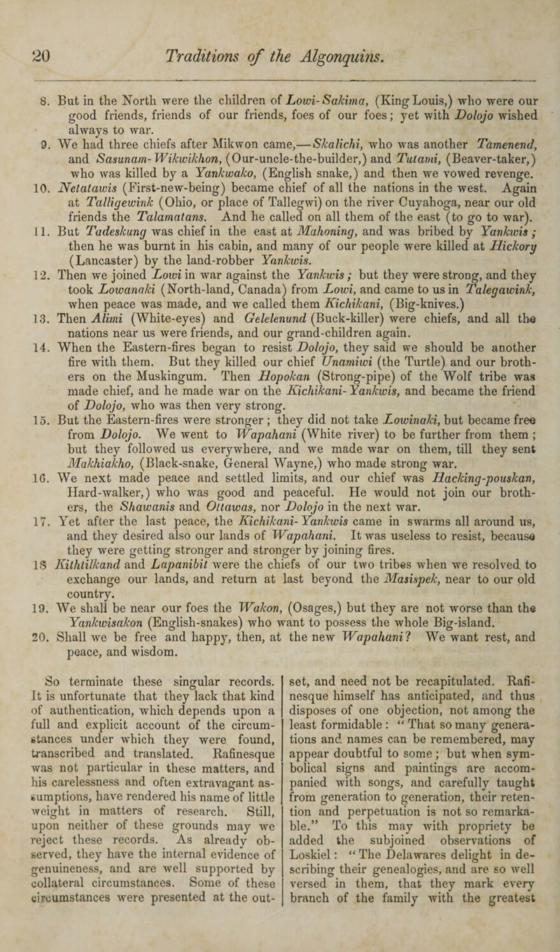 8. But in the North were the children of Lowi- Sakima, (King Louis,) who were our good friends, friends of our friends, foes of our foes; yet with Dolojo wished always to war. 9. We had three chiefs after Mikwon came,— Skalichi, who was another Tamenend, and Sasunam- Wikwikhon, (Our-uncle-the-builder,) and Tut ami, (Beaver-taker,) who was killed by a Yankwako, (English snake,) and then we vowed revenge. 10. Netatawis (First-new-being) became chief of all the nations in the west. Again at Talligewink (Ohio, or place of Tallegwi) on the river Cuyahoga, near our old friends the Talamatans. And he called on all them of the east (to go to war). 11. But Tadeskung was chief in the east at Mahoning, and was bribed by Yankwis ; then he was burnt in his cabin, and many of our people were killed at Hickory (Lancaster) by the land-robber Yankwis. 12. Then we joined Lowi in war against the Yankwis ; but they were strong, and they took Lowanaki (North-land, Canada) from Lowi, and came to us in Talegawink, when peace was made, and we called them Kichikani, (Big-knives.) 13. Then Alimi (White-eyes) and Gelelenund (Buck-killer) were chiefs, and all the nations near us were friends, and our grand-children again. 14. When the Eastern-fires began to resist Dolojo, they said we should be another fire with them. But they killed our chief Unamiwi (the Turtle) and our broth¬ ers on the Muskingum. Then Hopokan (Strong-pipe) of the Wolf tribe was made chief, and he made war on the Kichikani- Yankwis, and became the friend of Dolojo, who was then very strong. 15. But the Eastern-fires were stronger ; they did not take Lowinaki, but became free from Dolojo. We went to Wapahani (White river) to be further from them ; but they followed us everywhere, and we made war on them, till they sent Makhiakho, (Black-snake, General Wayne,) who made strong war. 16. We next made peace and settled limits, and our chief was Hacking-pouskan, Hard-walker,) who was good and peaceful. He would not join our broth¬ ers, the Shawanis and Oltawas, nor Dolojo in the next war. 17. Yet after the last peace, the Kichikani- Yankwis came in swarms all around us, and they desired also our lands of Wapahani. It was useless to resist, because they were getting stronger and stronger by joining fires. IS Kithtilkand and Lapanibit were the chiefs of our two tribes when we resolved to exchange our lands, and return at last beyond the Masispek, near to our old country. 19. We shall be near our foes the Wakon, (Osages,) but they are not worse than the Yankwisakon (English-snakes) who want to possess the whole Big-island. 20. Shall wre be free and happy, then, at the new Wapahanil We want rest, and peace, and wisdom. So terminate these singular records. It is unfortunate that they lack that kind of authentication, which depends upon a full and explicit account of the circum¬ stances under which they were found, transcribed and translated. Rafinesque was not particular in these matters, and his carelessness and often extravagant as¬ sumptions, have rendered his name of little weight in matters of research. Still, upon neither of these grounds may we reject these records. As already ob¬ served, they have the internal evidence of genuineness, and are well supported by collateral circumstances. Some of these circumstances were presented at the out¬ set, and need not be recapitulated. Rafi¬ nesque himself has anticipated, and thus disposes of one objection, not among the least formidable : “ That so many genera¬ tions and names can be remembered, may appear doubtful to some ; but when sym¬ bolical signs and paintings are accom¬ panied with songs, and carefully taught from generation to generation, their reten¬ tion and perpetuation is not so remarka¬ ble.” To this may with propriety be added the subjoined observations of Loskiel: “ The Delawares delight in de¬ scribing their genealogies, and are so well versed in them, that they mark every branch of the family with the greatest