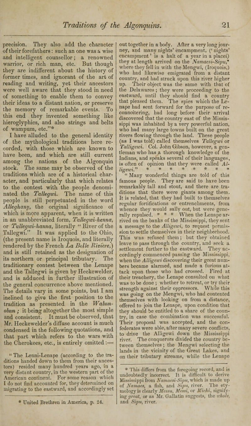 precision. They also add the character of their forefathers: such an one was a wise and intelligent counsellor; a renowned warrior, or rich man, etc. But though they are indifferent about the history of former times, and ignorant of the art of reading and writing, yet their ancestors were well aware that they stood in need of something to enable them to convey their ideas to a distant nation, or preserve the memory of remarkable events. To this end they invented something like hieroglyphics, and also strings and belts of wampum, etc.”'* I have alluded to the general identity of the mythological traditions here re¬ corded, with those which are known to have been, and which are still current among the nations of the Algonquin stock. The same may be observed of the traditions which are of a historical char¬ acter, and particularly that which relates to the contest with the people denomi¬ nated the Tallegwi. The name of this people is still perpetuated in the word Alleghany, the original significance of which is more apparent, when it is written in an unabbreviated form, Tallegwi-henna, or Tallegwi-hanna, literally “ River of the Tallegwi.” It was applied to the Ohio, (the present name is Iroquois, and literally rendered by the French La Belle Riviere,) and is still retained as the designation of its northern or principal tributary. The traditionary contest between the Lenape and the Tallegwi is given by Heckewelder, and is adduced in further illustration of the general concurrence above mentioned. The details vary in some points, but I am inclined to give the first position to the tradition as presented in the Walum- olum ; it being altogether the most simple and consistent. It must be observed, that Mr. Heckewelder’s diffuse account is much condensed in the following quotations, and that part which refers to the wars with the Cherokees, etc., is entirely omitted:— “ The Lenni-Lenape (according to the tra¬ ditions handed down to them from their ances¬ tors) resided many hundred years ago, in a very distant country, in the western part of the American continent. For some reason which I do not find accounted for, they determined on migrating to the eastward, and accordingly set * United Brethren in America, p. 24. out together in a body. After a very long jour¬ ney, and many nights’ encampment, (‘ nights’ encampment ’ is a halt of a year in a placei) they at length arrived on the Namaesi-Sipu,* where they fell in with the Mengwi, (Iroquois,) who had likewise emigrated from a distant country, and had struck upon this river higher up. Their object was the same with that of the Delawares ; they were proceeding to the eastward, until they should find a country that pleased them. The spies which the Le¬ nape had sent forward for the purpose of re- connoitering, had long before their arrival discovered that the country east of the Missis¬ sippi was inhabited by a very powerful nation, who had many large towns built on the great rivers flowing through the land. These people (as I was told) called themselves Tallegwi or Talligewi. Col. John Gibson, however, a gen¬ tleman who has a thorough knowledge of the Indians, and speaks several of their languages, is often of opinion that they were called Al- “ Many wonderful things are told of this famous people. They are said to have been remarkably tall and stout, and there are tra¬ ditions that there were giants among them. It is related, that they had built to themselves regular fortifications or entrenchments, from whence they would sally out, but were gene¬ rally repulsed. * * * When the Lenape ar¬ rived on the banks of the Mississippi, they sent a message to the Alligewi, to request permis¬ sion to settle themselves in their neighborhood. This was refused them; but they obtained leave to pass through the country, and seek a settlement further to the eastward. They ac¬ cordingly commenced passing the Mississippi, when the Alligewi discovering their great num¬ bers became alarmed, and made a furious at¬ tack upon those who had crossed. Fired at their treachery, the Lenape consulted on what was to be done ; whether to retreat, or try their strength against their oppressors. While this was going on the Mengwi, who had contented themselves with looking on from a distance, offered to join the Lenape, upon condition that they should be entitled to a share of the coun¬ try, in case the combination was successful. Their proposal was accepted, and the con¬ federates were able, after many severe conflicts, to drive the Alligewi down the Mississippi river. The conquerors divided the country be¬ tween themselves ; the Mengwi selecting the lands in the vicinity of the Great Lakes, and on their tributary streams, while the Lenape * This differs from the foregoing record, and is undoubtedly incorrect. It is difficult to derive Mississippi from Namaesi-Sipu, which is made up of Namaes, a fish, and Sipu, river. The ety¬ mology is clearly Messu, Messi, or Michi, signify¬ ing great, or as Mr. Gallatin suggests, the ichole, and Sipu, river.