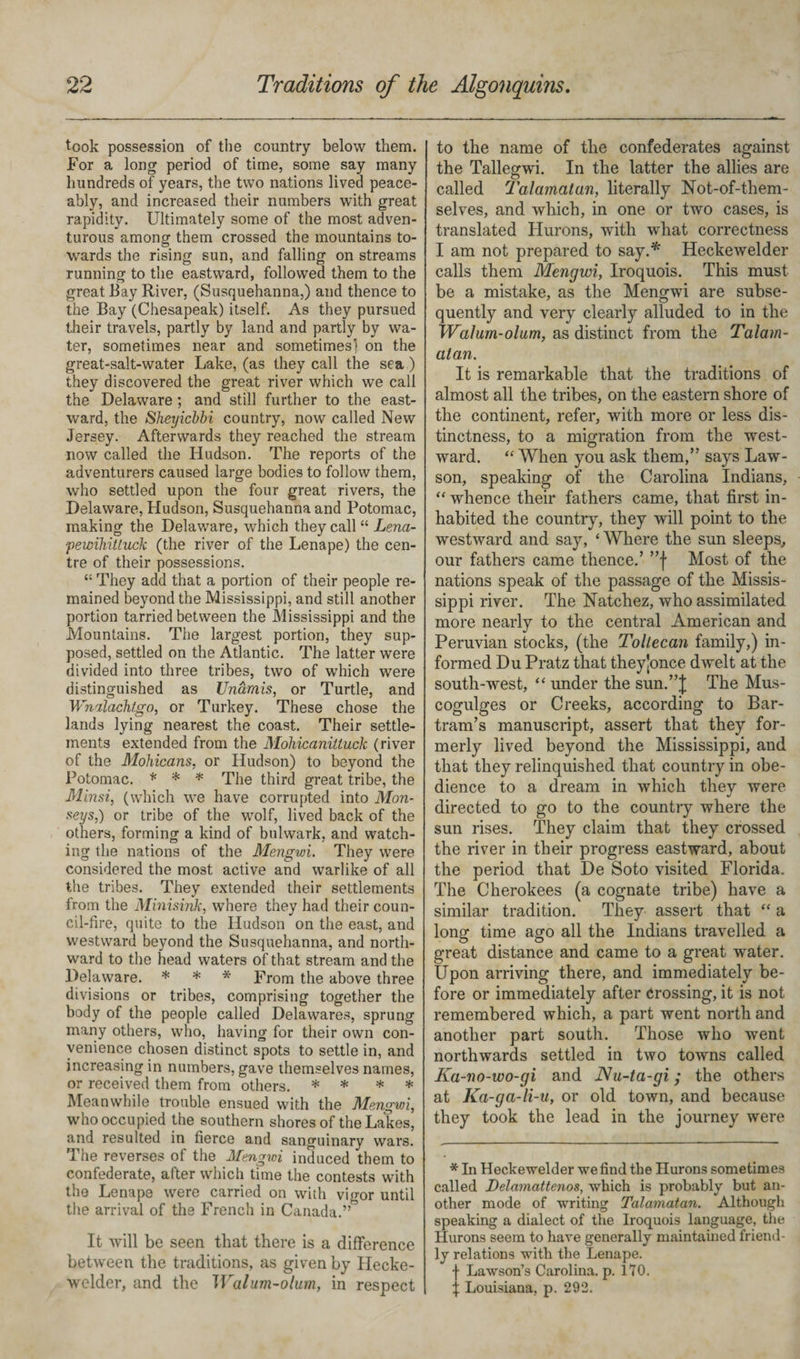 took possession of the country below them. For a long period of time, some say many hundreds of years, the two nations lived peace¬ ably, and increased their numbers with great rapidity. Ultimately some of the most adven¬ turous among them crossed the mountains to¬ wards the rising sun, and falling on streams running1 to the eastward, followed them to the great Bay River, (Susquehanna,) and thence to the Bay (Chesapeak) itself. As they pursued their travels, partly by land and partly by wa¬ ter, sometimes near and sometimes] on the great-salt-water Lake, (as they call the sea ) they discovered the great river which we call the Delaware ; and still further to the east¬ ward, the *Sheyicbbi country, now called New Jersey. Afterwards they reached the stream now called the Hudson. The reports of the adventurers caused large bodies to follow them, who settled upon the four great rivers, the Delaware, Hudson, Susquehanna and Potomac, making the Delaware, which they call “ Lena- pewihiUuck (the river of the Lenape) the cen¬ tre of their possessions. “ They add that a portion of their people re¬ mained beyond the Mississippi, and still another portion tarried between the Mississippi and the Mountains. The largest portion, they sup¬ posed, settled on the Atlantic. The latter were divided into three tribes, two of which were distinguished as Unamis, or Turtle, and Wnalachtgo, or Turkey. These chose the lands lying nearest the coast. Their settle¬ ments extended from the Mohicaniituck (river of the Mohicans, or Hudson) to beyond the Potomac. * * * The third great tribe, the Minsi, (which we have corrupted into Mon- seys,) or tribe of the wolf, lived back of the others, forming a kind of bulwark, and watch¬ ing the nations of the Mengwi. They were considered the most active and warlike of all the tribes. They extended their settlements from the Minisink, where they had their coun¬ cil-fire, quite to the Hudson on the east, and westward beyond the Susquehanna, and north¬ ward to the head waters of that stream and the Delaware. * * * From the above three divisions or tribes, comprising together the body of the people called Delawares, sprung many others, who, having for their own con¬ venience chosen distinct spots to settle in, and increasing in numbers, gave themselves names, or received them from others. * * * * Meanwhile trouble ensued with the Mengwi, who occupied the southern shores of the Lakes, and resulted in fierce and sanguinary wars. The reverses of the Mengwi induced them to confederate, after which time the contests with the Lenape were carried on with vigor until the arrival of the French in Canada.” It will be seen that there is a difference between the traditions, as given by Hecke- welder, and the Walum-olum, in respect to the name of the confederates against the Tallegwi. In the latter the allies are called Talamatan, literally Not-of-them¬ selves, and which, in one or two cases, is translated Hurons, with what correctness I am not prepared to say.* Heckewelder calls them Mengwi, Iroquois. This must be a mistake, as the Mengwi are subse¬ quently and very clearly alluded to in the Walum-olum, as distinct from the Talam¬ atan. It is remarkable that the traditions of almost all the tribes, on the eastern shore of the continent, refer, with more or less dis¬ tinctness, to a migration from the west¬ ward. “ When you ask them,” says Law- son, speaking of the Carolina Indians, “ whence their fathers came, that first in¬ habited the country, they will point to the westward and say, ‘ Where the sun sleeps, our fathers came thence.’ ”f Most of the nations speak of the passage of the Missis¬ sippi river. The Natchez, who assimilated more nearly to the central American and Peruvian stocks, (the Tollecan family,) in¬ formed Du Pratz that theyjonce dwelt at the south-west, “ under the sun.”J The Mus- cogulges or Creeks, according to Bar- tram’s manuscript, assert that they for¬ merly lived beyond the Mississippi, and that they relinquished that country in obe¬ dience to a dream in which they were directed to go to the country where the sun rises. They claim that they crossed the river in their progress eastward, about the period that De Soto visited Florida. The Cherokees (a cognate tribe) have a similar tradition. They assert that “ a long time ago all the Indians travelled a great distance and came to a great water. Upon arriving there, and immediately be¬ fore or immediately after crossing, it is not remembered which, a part went north and another part south. Those who went northwards settled in two towns called Ka-no-wo-gi and Nu-ta-gi; the others at Ka-ga-li-u, or old town, and because they took the lead in the journey were * In Heckewelder we find the Hurons sometimes called Delamattenos, which is probably but an¬ other mode of writing Talamatan. Although speaking a dialect of the Iroquois language, the Hurons seem to have generally maintained friend¬ ly relations with the Lenape. f Lawson’s Carolina, p. 170. % Louisiana, p. 292.