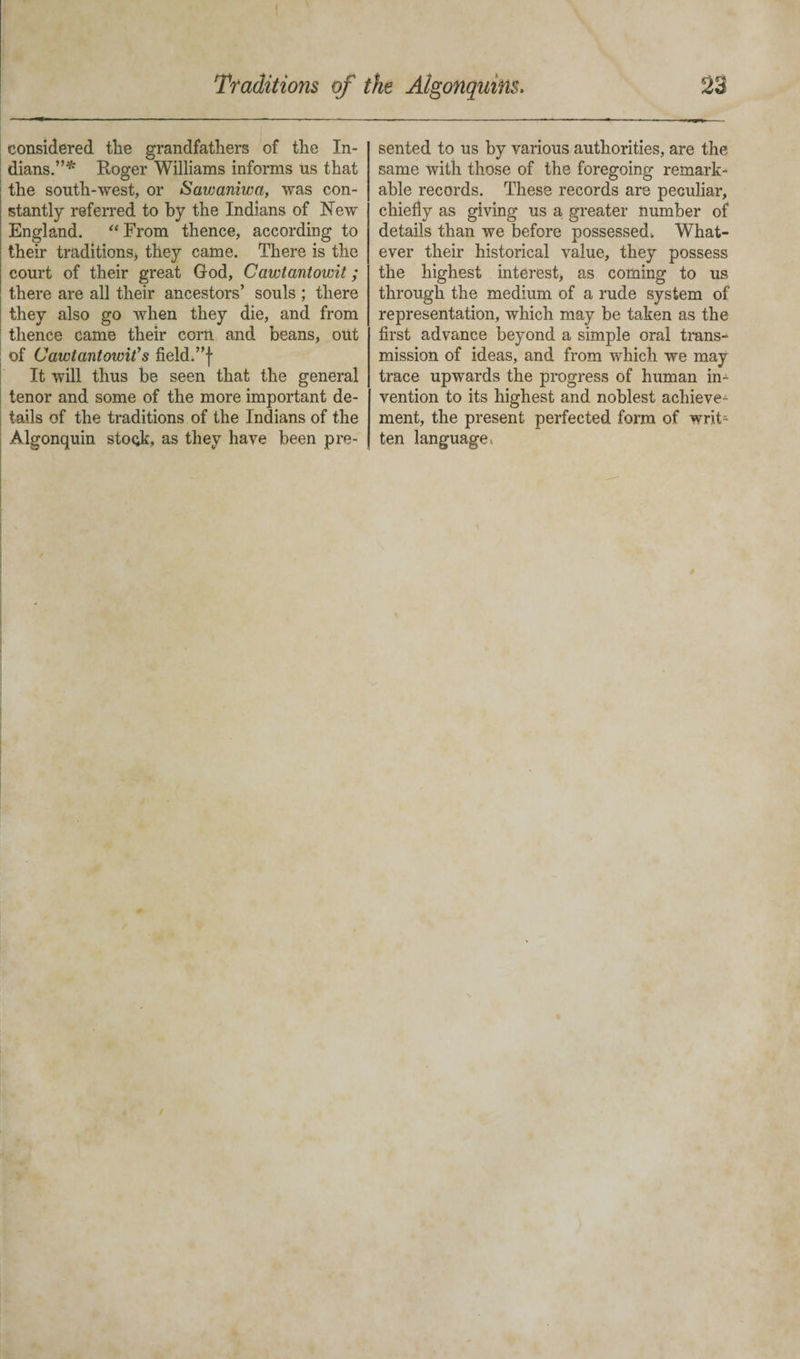 considered tlie grandfathers of the In¬ dians.”* Roger Williams informs us that the south-west, or Sawaniwa, was con¬ stantly referred to by the Indians of New England. “From thence, according to their traditions* they came. There is the court of their great God, Cawtantowit; there are all their ancestors’ souls ; there they also go when they die, and from thence came their corn and beans, out of Cawtantowit’s field.”f It will thus be seen that the general tenor and some of the more important de¬ tails of the traditions of the Indians of the Algonquin stock, as they have been pre¬ sented to us by various authorities, are the same with those of the foregoing remark¬ able records. These records are peculiar, chiefly as giving us a greater number of details than we before possessed. What¬ ever their historical value, they possess the highest interest, as coming to us through the medium of a rude system of representation, which may be taken as the first advance beyond a simple oral trans¬ mission of ideas, and from which we may trace upwards the progress of human in¬ vention to its highest and noblest achieve¬ ment, the present perfected form of writ¬ ten language.