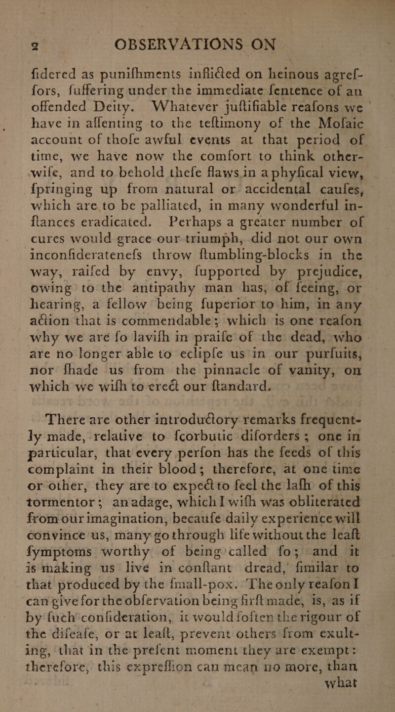 fidered as punifhments inflified on heinous agref- fors, fuffering under the immediate fentence of an offended Deity. Whatever juftifiable reafons we have in alfenting to the teftimony of the Mofaic account of thofe awful events at that period of time, we have now the comfort to think other- wife, and to behold tliefe flaws in aphyfical view, fpringing up from natural or accidental caufes, which are to be palliated, in many wonderful in- flanccs eradicated. Perhaps a greater number of cures would grace our triumph, did not our own inconfideratenefs throw ftumbling-blocks in the way, railed by envy, fupported by prejudice, owing to the antipathy man has, of feeing, or hearing, a fellow being fuperior to him, in any afiion that is commendable; which is one reafon why we are fo lavifh in praife of the dead, who are no longer able to eclipfe us in our purfuits, nor (hade us from the pinnacle of vanity, on which we wifh to erect our ftandard. There are other introductory remarks frequent¬ ly made, relative to feorbutic diforders ; one in particular, that every perfon has the feeds of this complaint in their blood ; therefore, at one time or other, they are to expeCt to feel the lafh of this tormentor ; an adage, which I wifh Was obliterated from our imagination, becaufe daily experience will convince us, many go through life without the leaft fymptoms worthy of being called fo; and it is making us live in conftant dread, fimilar to that produced by the fmall-pox. The only reafon I can give for the obfervation being fir ft made, is, as if by fuch conflderation, it would ioften the rigour of the difeafe, or at leait, prevent others from exult¬ ing, that in the prefent moment they are exempt: therefore, this exprefiion can mean uo more, than what