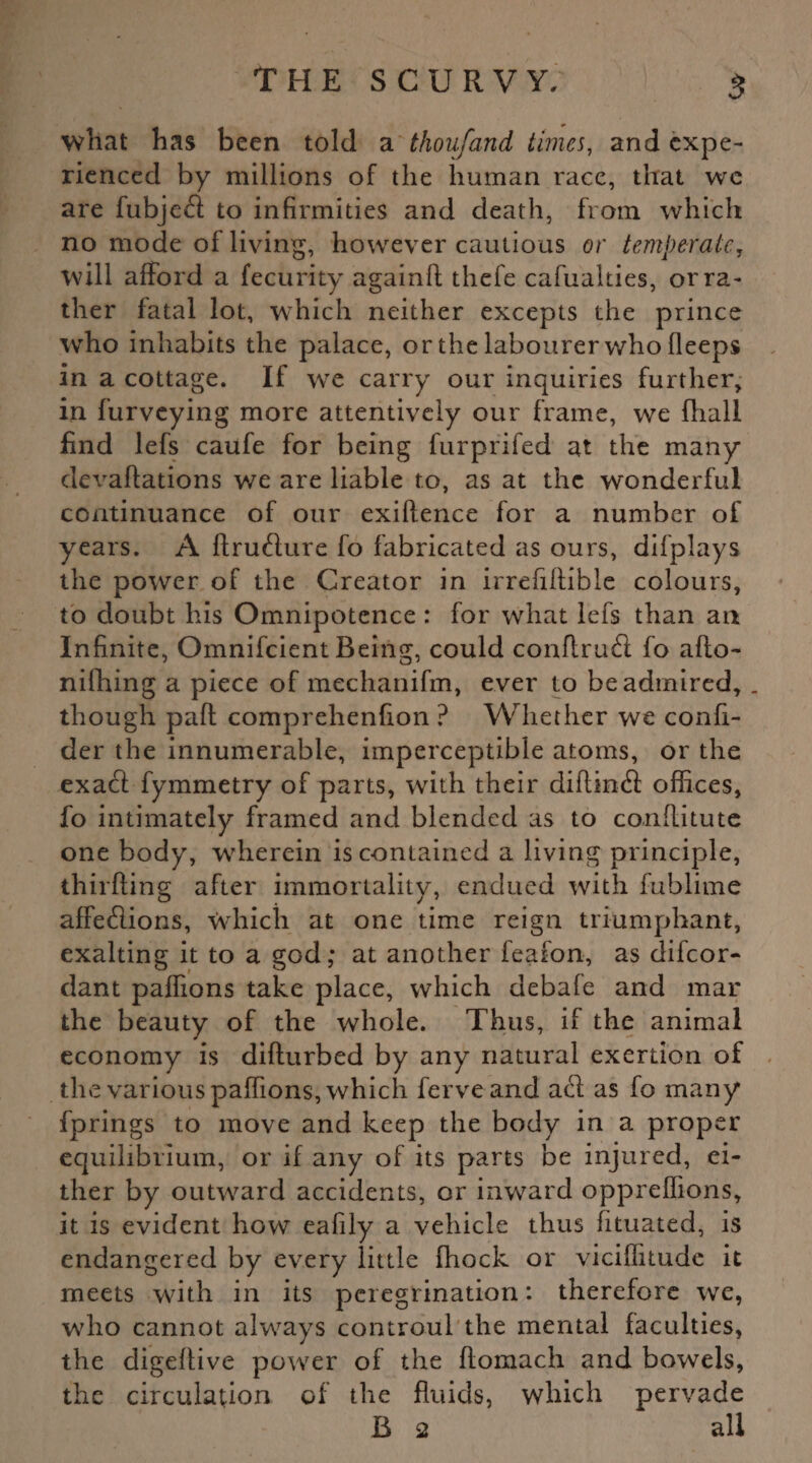 what has been told a thou/and times, and expe¬ rienced by millions of the human race, that we are fubjedt to infirmities and death, from which no mode of living, however cautious or temperate, will afford a fecurity againft thefe cafuahies, or ra¬ ther fatal lot, which neither excepts the prince who inhabits the palace, or the labourer who fleeps in a cottage. If wre carry our inquiries further, in furveying more attentively our frame, we fhall find lefs caufe for being furprifed at the many devaftations we are liable to, as at the wonderful continuance of our exiflence for a number of years. A ftrufture fo fabricated as ours, difplays the power of the Creator in irrefiftible colours, to doubt his Omnipotence : for what lefs than an Infinite, Omnifcient Being, could conftruft fo afto- nifhing a piece of mechanifm, ever to be admired, . though pafl comprehenfion ? Whether we confi- der the innumerable, imperceptible atoms, or the exact fymmetry of parts, with their diftinfl offices, fo intimately framed and blended as to conflitute one body, wherein is contained a living principle, thirfling after immortality, endued with fublime affeflions, which at one time reign triumphant, exalting it to a god; at another feafon, as difeor- dant paffions take place, which debafe and mar the beauty of the whole. Thus, if the animal economy is difturbed by any natural exertion of the various paffions, which ferveand acl as fo many fprings to move and keep the body in a proper equilibrium, or if any of its parts be injured, ei¬ ther by outward accidents, or inward oppreffions, it is evident how eafily a vehicle thus fituated, is endangered by every little fhock or viciflitudc it meets with in its peregrination: therefore we, who cannot always controul the mental faculties, the digeflive power of the flomach and bowels, the circulation of the fluids, which pervade B 2 all