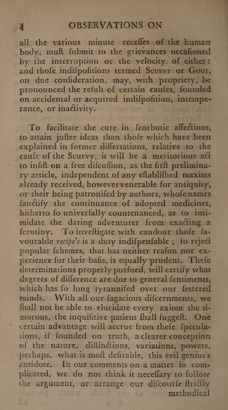 all the various minute receffes of the human body, mull fubmit to the grievances occafioned by the interruption or the velocity of either: and thofe indifpolitions termed Scurvy or Gout, on due confideration, may, with propriety, be pronounced the refult of certain caufes, founded on accidental or acquired indifpolition, intempe¬ rance, or inactivity. To facilitate the cure in fcorbutic affections, to attain jufter ideas than thofe which have been explained in former differtations, relative to the caufe of the Scurvy, it will be a meritorious aft to infill on a free difcuffion, as the firfl prelimina¬ ry article, independent of any eflabliflied maxims already received, howevervenerable for antiquity, or their being patronifed by authors, whofe names fanftify the continuance of adopted medicines, hitherto fo univerfally countenanced, as to inti¬ midate the daring adventurer from exafting a fcrutiny. To invefligate with candour thofe fa¬ vourable recipe's is a duty indifpenfable ; to reject popular fchemes, that has neither reafon nor ex¬ perience for their balls, is equally prudent. Thefe determinations properly purfued, will certify what degrees of difference are due to general fentiments, which has fo long tyrannifed over our fettered minds. With all our fagacious difcernments, we (hall not be able to elucidate every axiom the ti¬ morous, the inquilitive patient Ihall fuggeft. One certain advantage will accrue from thefe fpecula- tions, if founded on truth, a clearer conception of the nature, diflinftions, variations, powers, perhaps, what is moll defirable, this evil genius’s antidote. In our comments on a matter fo com¬ plicated, we do not think it neceffary to follow the argument, or arrange our difcourfe llriftly methodical