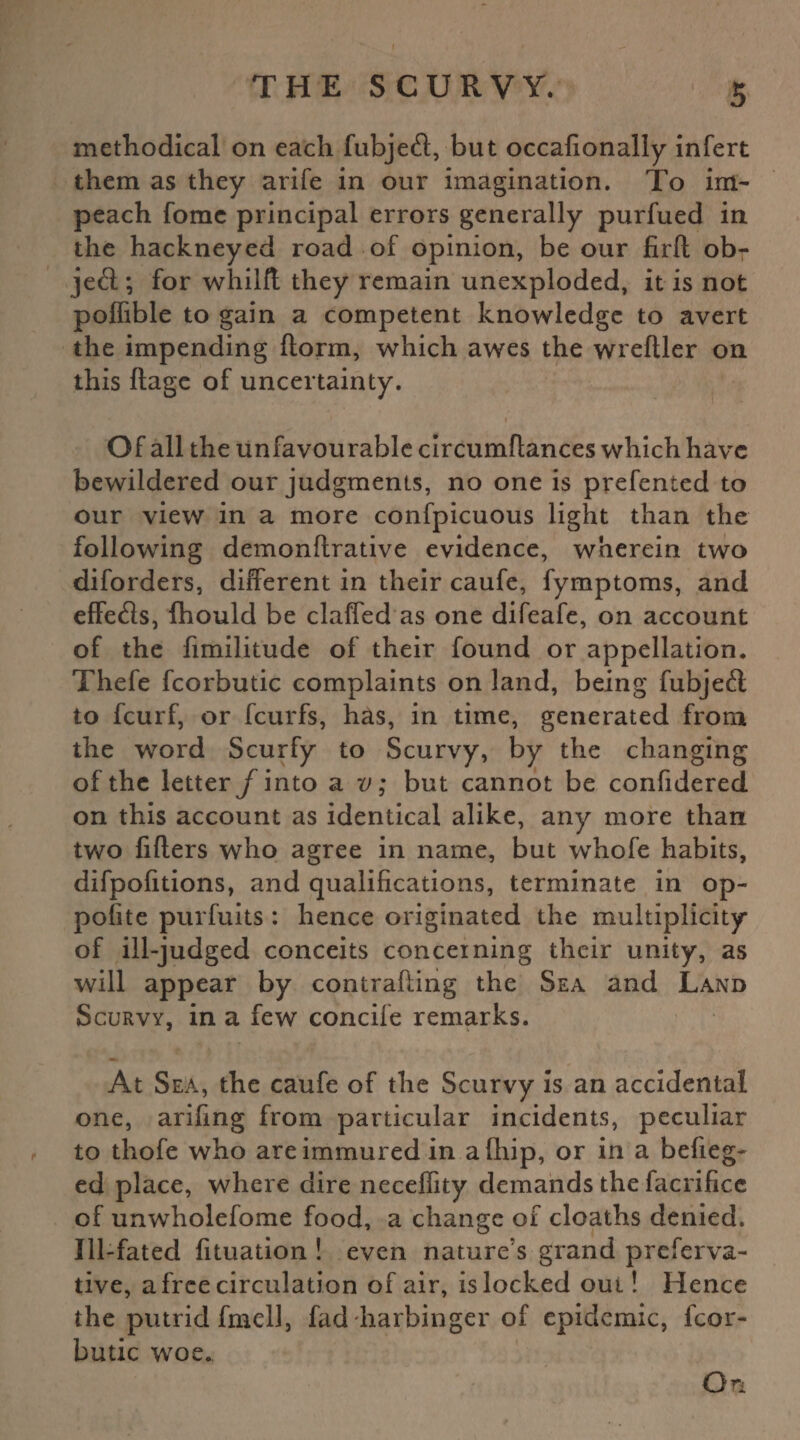 methodical on each fubjecft, but occafionally infert them as they arife in our imagination. To im¬ peach fome principal errors generally purfued in the hackneyed road of opinion, be our firft obr jeft; for whilft they remain unexploded, it is not poffible to gain a competent knowledge to avert the impending {form, which awes the wreftler on this ftage of uncertainty. Of all the unfavourable circumflances which have bewildered our judgments, no one is prefented to our view in a more confpicuous light than the following demonflrative evidence, wherein two diforders, different in their caufe, fymptoms, and effetfts, fhould be claffed as one difeafe, on account of the fimilitude of their found or appellation. Thefe fcorbutic complaints on land, being fubjetft to feurf, or feurfs, has, in time, generated from the word Scurfy to Scurvy, by the changing of the letter /into a v; but cannot be confidered on this account as identical alike, any more than two lifters who agree in name, but whofe habits, difpofitions, and qualifications, terminate in op- polite purfuits : hence originated the multiplicity of ill-judged conceits concerning their unity, as will appear by contrafting the Sea and Land Scurvy, in a few concife remarks. At Sea, the caufe of the Scurvy is an accidental one, arifing from particular incidents, peculiar to thofe who are immured in a (hip, or in a befieg- ed place, where dire neceffity demands the facrificc of unwholefome food, a change of cloaths denied. Ill-fated fituation ! even nature’s grand preferva- tive, a free circulation of air, is locked out! Hence the putrid fmcll, fad harbinger of epidemic, fcor¬ butic woe., On