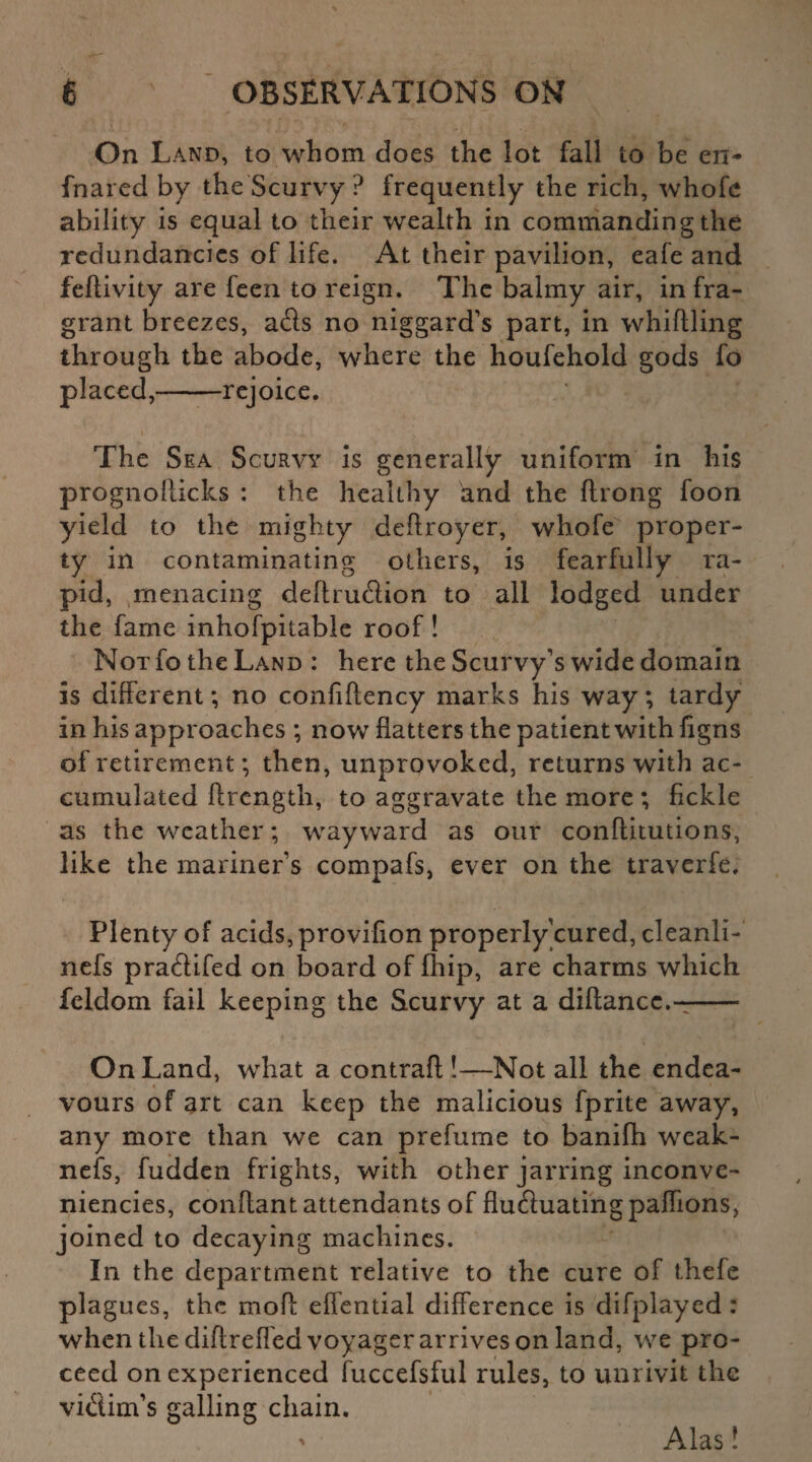 On Land, to whom does the lot fall to be en- fnared by the Scurvy ? frequently the rich, whofe ability is equal to their wealth in commanding the redundancies of life. At their pavilion, eafe and feftivity are feen to reign. The balmy air, infra¬ grant breezes, ads no niggard’s part, in whittling through the abode, where the houfehold gods fo placed,-rejoice. The Sea Scurvy is generally uniform in his prognofticks : the healthy and the ftrong foon yield to the mighty deftroyer, whofe proper¬ ty in contaminating others, is fearfully ra¬ pid, menacing deftrudion to all lodged under the fame inhofpitabie roof! Not fo the Land : here the Scurvy’s wide domain is different *, no confiftency marks his way; tardy in his approaches ; now flatters the patient with figns of retirement; then, unprovoked, returns with ac¬ cumulated ftrcngth, to aggravate the more ; fickle as the weather; wayward as our conftitutions, like the mariner’s compafs, ever on the traverfe. Plenty of acids, provifion properly cured, cleanli- nefs pradifed on board of fliip, are charms which feldom fail keeping the Scurvy at a diftancc.-- On Land, what a contraft !—Not all the endea¬ vours of art can keep the malicious fprite away, any more than we can prefume to banifh weak¬ ness, fudden frights, with other jarring inconve- niencies, conttant attendants of fluduatingpaffions, joined to decaying machines. In the department relative to the cure of thefe plagues, the mod effential difference is difplayed : when the diftreffed voyager arrives on land, we pro¬ ceed on experienced fuccefsful rules, to unrivit the vidim’s galling chain. Alas!