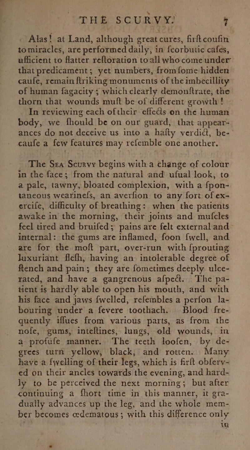 Alas! at Land, although great cures, fiiftcoufiti to miracles, are performed daily, in fcorbutic cafes, ufficient to flatter reftoration to all who come under that predicament; yet numbers, from fome hidden caufe, remain ftriking monuments of theimbecillity of human fagacity ; which clearly demonftrate, the thorn that wounds mu ft be of different growth ! In reviewing each of their effects on the human body, we fhould be on our guard, that appear¬ ances do not deceive us into a hafty verditft, be- caufe a few features may referable one another. The Sea Scurvy begins with a change of colour in the face ; from the natural and ufual look, to a pale, tawny, bloated complexion, with a fpon- taneous wearinefs, an averfion to any fort of ex- ercife, difficulty of breathing : when the patients awake in the morning, their joints and mufcles feel tired and bruifed; pains are felt external and internal: the gums are inflamed, foon fwell, and are for the moft part, over-run with fprouting luxuriant flefh, having an intolerable degree of flench and pain ; they are fometimes deeply ulce¬ rated, and have a gangrenous afpetft. The pa¬ tient is hardly able to open his mouth, and with his face and jaws fwelled, refembles a perfon la¬ bouring under a fevere toothach. Blood fre¬ quently iffues from various parts, as from the nofe, gums, inteftines, lungs, old wounds, in a profufe manner. The teeth loofen, by de¬ grees turn yellow, black, and rotten. Many have a fuelling of their legs, which is firft obferv- ed on their ancles towards the evening, and hard¬ ly to be perceived the next morning; but after continuing a fhort time in this manner, it gra¬ dually advances up the leg, and the whole mem¬ ber becomes cedematous; with this difference only in