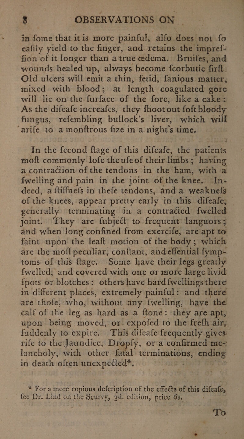 In fome that it is more painful, alfo does not fo eafily yield to the finger, and retains the impref- fion of it longer than a true cedema. Bruifes, and wounds healed up, always become fcorbutic firfl Old ulcers will emit a thin, fetid, fanious matter, mixed with blood; at length coagulated gore will lie on the furface of the fore, like a cake : As the difeafe increafes, they fhootout foft bloody fungus, refembling bullock’s liver, which will arife to a monftrous fize in a night's time. In the fecond ftage of this difeafe, the patients moft commonly lofe theufeof their linibs ; having a contraction of the tendons in the ham, with a fwelling and pain in the joint of the knee. In¬ deed, a fiiffnefs in thefe tendons, &nd a weaknefs of the knees, appear pretty early in this difeafe, generally terminating in a contracted fwelled joint. They arc fubjeCi to frequent languors; and when long confined from exercife, are apt to faint upon the leaft motion of the body; which are the moft peculiar, conftant, and eflential fymp- toms of this ftage. Some have their legs greatly fwelled, and covered with one or more large livid fpots or blotches : others have hardfwellings there in different places, extremely painful: and there are thofe, who, without any fwelling, have the calf of the leg as hard as a ftone : they are apt, upon being moved, or expofed to the frefh air, fuddenly to expire. This difeafe frequently gives rife to the Jaundice, Dropfy, or a confirmed me¬ lancholy, with other fatal terminations, ending in death often unexpe&ed*. * For a more copious defeription of the efFefts of this difeafe* fee Dr. Lind on the Scurvy, 3d. edition, price 6s. To