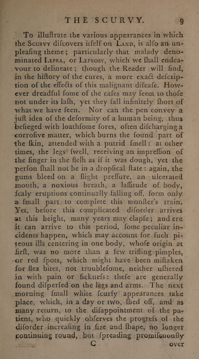 To illuflrate the various appearances in which the Scurvy difeovers itfelf on Land, is alfo an un- pleafing theme; particularly that malady deno¬ minated Lepra, or Leprosy, which we fhall endea¬ vour to delineate ; though the Reader will find, in the hiflory of the cures, a more exa£t deferip- tion of the effects of this malignant difeafe. How¬ ever dreadful fome of the cafes may feem to thofc not under its lafh, yet they fall infinitely fhort of what we have feen. Nor can the pen convey a juft idea of the deformity of a human being, thus befieged with loathfome fores, often difeharging a corrofive matter, which burns the found part of the Ikin, attended with a putrid fmell: at other times, the legs fwell, receiving an impreftion of the finger in the flelh as if it was dough, yet the perfon fhall not be in a dropfical ftate : again, the gums bleed on a flight prefture, an ulcerated mouth, a noxious breath, a laflitude of body, fcaly eruptions continually falling off, form only a fmall part to complete this monfler’s train. Yet, before this complicated diforder arrives at this height, many years may elapfe; and ere it can arrive to this period, fome peculiar in¬ cidents happen, which may account for fuch pi¬ teous ills centering in one body, whofe origin at firft, was no more than a few trifling pimples, or red fpots, which might have been miftaken for flea bites, not troublefome, neither ufhered in with pain or ficknefs: tliefe are generally found difperfed on the legs and arms. The next morning fmall white feurfy appearances take place, which, in a day or two, fhed off, and as many return, to the difappointment of the pa¬ tient, who quickly obferves the progrefs of the diforder increafing in fize and fhape, no longer continuing round, but fpreading promifcuoufly G over