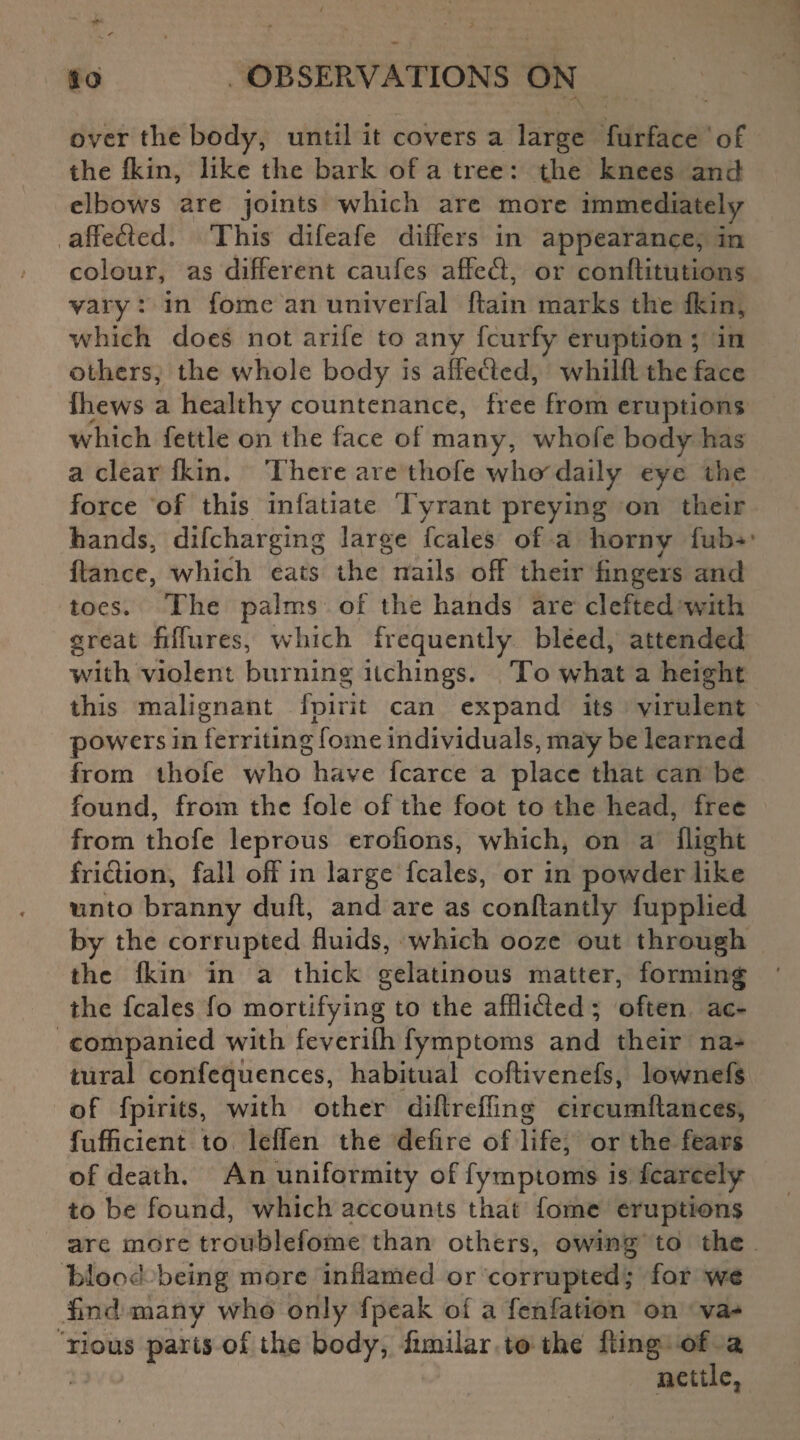 over tlie body, until it covers a large furface of the fkin, like the bark of a tree: the knees and elbows are joints which are more immediately affefled. This difeafe differs in appearance, in colour, as different caufes affect, or conftitutions vary : in fome an univerfal ftain marks the fkin, which does not arife to any feurfy eruption ; in others, the whole body is affected, whilfl the face fhews a healthy countenance, free from eruptions which fettle on the face of many, whofe body has a clear fkin. There are thofe wher daily eye the force of this infatiate Tyrant preying on their hands, difeharging large feales of a horny fuh* fiance, which eats the nails off their fingers and toes. The palms of the hands are clefted with great fiffures, which frequently bleed, attended with violent burning itchings. To what a height this malignant fpirit can expand its virulent powers in f erriting fome individuals, may be learned from thofe who have fcarce a place that can be found, from the foie of the foot to the head, free from thofe leprous erofions, which, on a flight fri&ion, fall off in large feales, or in powder like unto branny dull, and are as conflantly fupplied by the corrupted fluids, which ooze out through the fkin in a thick gelatinous matter, forming the feales fo mortifying to the affli&ed; often ac¬ companied with feverifh fymptoms and their na¬ tural confequences, habitual coflivenefs, lownefs of fpirits, with other diflreffmg circumftances, fufficient to leffen the defire of life, or the fears of death. An uniformity of fymptoms is fcarcely to be found, which accounts that fome eruptions are more troublefome than others, owing to the blood being more inflamed or corrupted; for we find many who only fpeak of a fenfation on va¬ rious parts of the body, fimilar to the fling of a nettle.