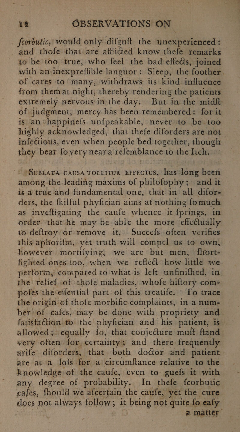 fcorbutic, would only difgufl: the unexperienced : and thofe that are affli&ed know thefe remarks to be too true, who feel the bad effects, joined with an inexpreffible languor : Sleep, the foother of cares to many, withdraws its kind influence from them at night, thereby rendering the patients extremely nervous in the day. But in the midft of judgment, mercy has been remembered : for it is an happinefs unfpeakable, never to be too highly acknowledged, that thefe diforders arc not infeftious, even when people bed together, though they bear fo very near a refemblance to the Itch. „ t . i * >v% SuBLATA CAUSA TOLLITUR EFFF.CTUS, lias long been among the leading maxims of philofophy ; and it is a true and fundamental one, that in all difor¬ ders, the fkilful phyfician aims at nothing fomuch as inveftigating the caufe whence it fprings, in order that he may be able the more effeftually to deflroy or remove it. Succefs often verifies this aphorifm, yet truth will compel us to own, however mortifying, we are but men, fhort- figlited ones too, when we refletfl how little we perform, compared to what is left unfinifhed, in the relief of thofe maladies, whofe hiltory com- pofes the effential part of this treatife. To trace the origin of thole morbific complaints, in a num¬ ber of cafes, may be done with propriety and fatisfa&ion to the phyfician and his patient, is allowed ; equally fo, that conjefture mull hand very often for certainty; and there frequently arife diforders, that both doflor and patient are at a lofs for a circumflance relative to the knowledge of the caufe, even to guefs it with any degree of probability. In thefe fcorbutic cafes, fhould we afeertain the caufe, yet the cure does not always follow *, it being not quite fo cafy a matter