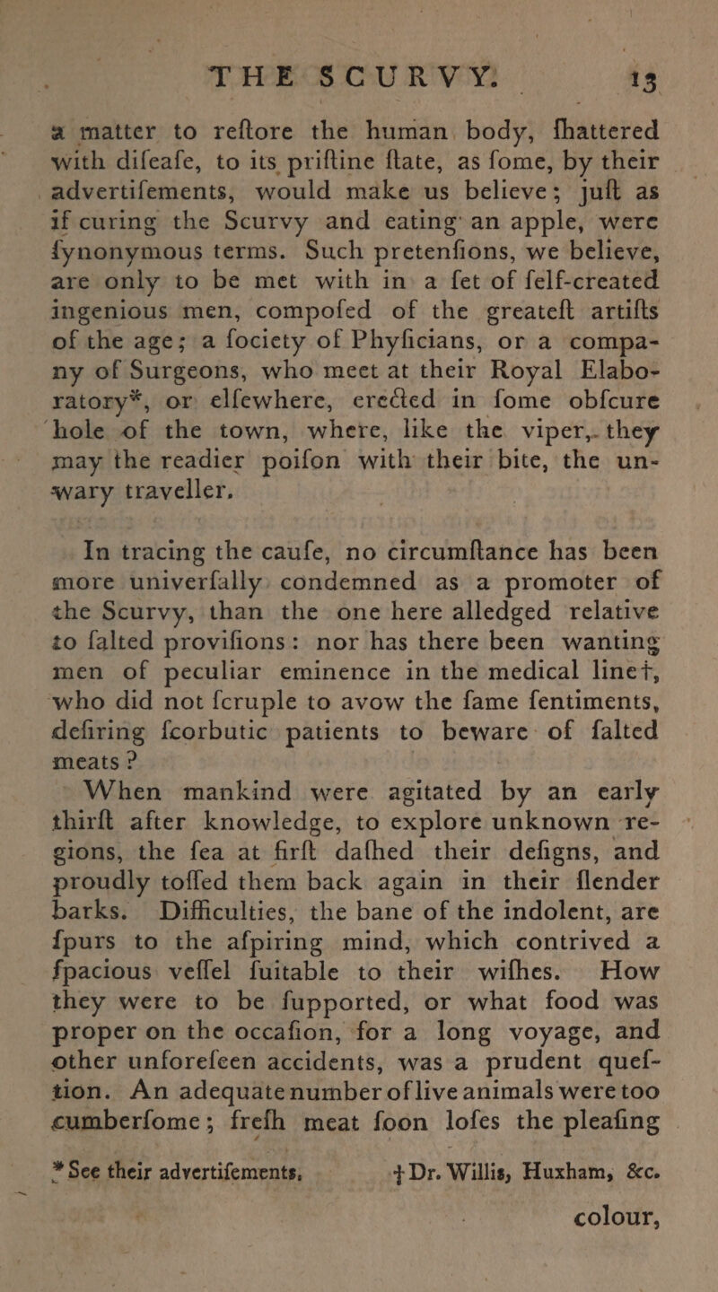 & matter to reltore the human body, Ihattered with difeafe, to its prifline hate, as fome, by their advertifements, would make us believe; juft as if curing the Scurvy and eating' an apple, were fynonymous terms. Such pretenfions, we believe, are only to be met with in a fet of felf-created ingenious men, compofed of the greateft artifls of the age; a fociety of Phylicians, or a compa¬ ny of Surgeons, who meet at their Royal Elabo- ratory'*, or elfewhere, ere&ed in fome obfeure hole of the town, where, like the viper,, they may the readier poifon with their bite, the un¬ wary traveller. In tracing the caufe, no circumftance has been snore univerfally condemned as a promoter of the Scurvy, than the one here alledged relative io falted provisions : nor has there been wanting men of peculiar eminence in the medical linet, who did not fcruple to avow the fame fentiments, defiring fcorbutic patients to beware of falted meats ? When mankind were agitated by an early thirft after knowledge, to explore unknown re¬ gions, the fea at firfl dathed their defigns, and proudly tolled them back again in their {lender barks. Difficulties, the bane of the indolent, are fpurs to the afpiring mind, which contrived a fpacious veffel Suitable to their wifhes. How they were to be fupported, or what food was proper on the occafion, for a long voyage, and other unforefeen accidents, was a prudent quef- tion. An adequate number of live animals were too cumberfome; freffi meat foon lofes the pleafing # See their advertifements, fDr. Willis, Huxham, Sec. colour,