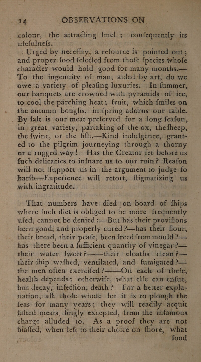 colour, the attracting fmell ; confequently its ufefulnefs. Urged by neceflity, a refource is pointed out; and proper food felected from thofe fpecies whofe character would hold good for many months.— To the ingenuity of man, aided by art, do we owe a variety of pleahng luxuries. In fummer, our banquets are crowned with pyramids of ice, to cool the parching heat; fruit, which fmiles on the autumn boughs, in fpring adorns our table. By fait is our meat preferved for a long feafon> in great variety, partaking of the ox, thefheep, the fwine, or the fifh.—Kind indulgence, grant¬ ed to the pilgrim journeying through a thorny or a rugged way ! Has the Creator fet before us fuch delicacies to infnare us to our ruin ? Reafon will not fupport us in the argument to judge fo harfh—Experience will retort, ftigmatizing us with ingratitude. That numbers have died on board of fhips where fuch diet is obliged to be more frequently ufed, cannot be denied:—But has their provifions been good, and properly cured ?—has their flour, their bread, their peafe, been freed from mould ?— has there been a fufficient quantity of vinegar?— their water fweet?-their cloaths clean?— i their Chip wafhed, ventilated, and fumigated ?— the men often exercifed ?-On each of thefe, health depends; othemife, what elfe can enfue, but decay, infection, death? For a better expla¬ nation, afk thofe whofe lot it is to plough the leas for many years; they will readily acquit ialted meats, fingly excepted, from the infamous charge alluded to. As a proof they are not biaffed, when left to their choice on fhore, what food