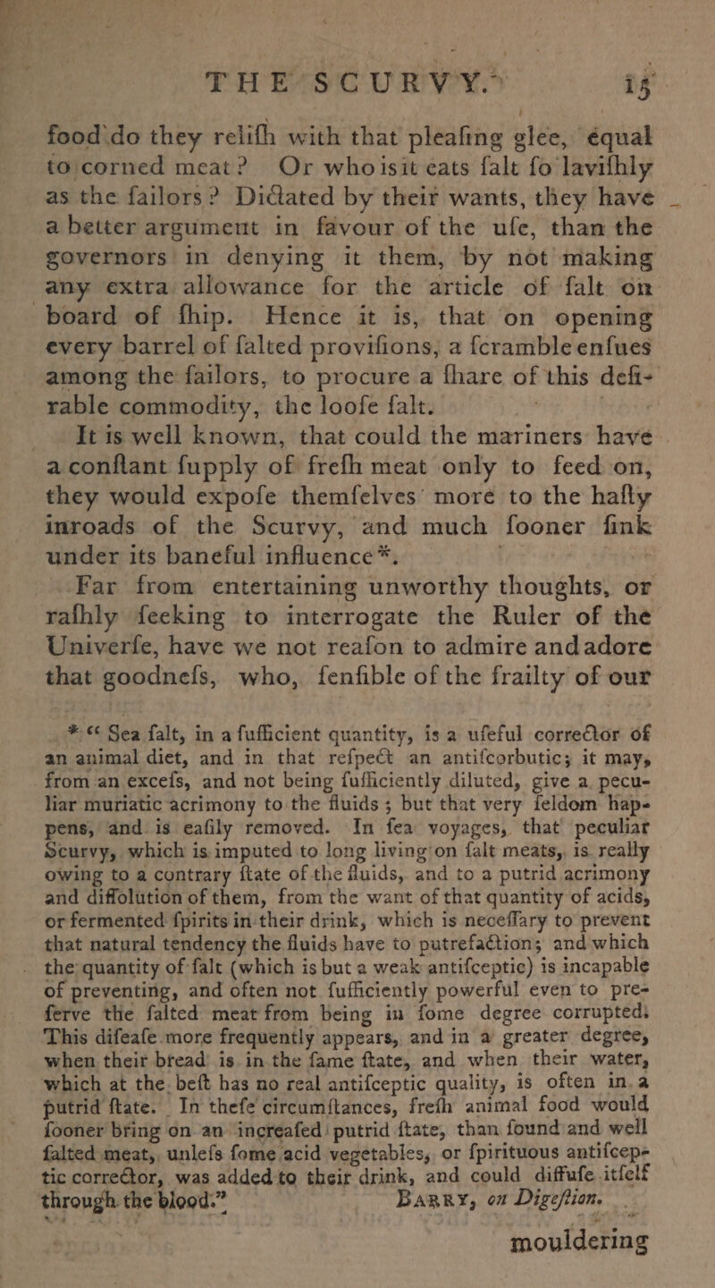*5 food'do they relifli with that plcafmg glee, equal to corned meat? Or who is it eats fait fo lavifhly as the failors ? Dictated by their wants, they have a better argument in favour of the ufe, than the governors in denying it them, by not making any extra allowance for the article of fait on board of (hip. Hence it is, that on opening every barrel of failed provifions, a fcramble enfues among the failors, to procure a fhare of this deft^ rable commodity, the loofe fait. It is well known, that could the mariners have a conflant fupply of frelh meat only to feed on, they would expofe themfelves more to the hafty inroads of the Scurvy, and much fooner fink under its baneful influence*. Far from entertaining unworthy thoughts, or ralhly feeking to interrogate the Ruler of the Univerfe, have we not reafon to admire and adore that goodnefs, who, fenfible of the frailty of our * f£ Sea fait, in a fufficient quantity, is a ufeful corrector of an animal diet, and in that refpeCt an antifcorbutic; it may, from an excefs, and not being fufficiently diluted, give a pecu¬ liar muriatic acrimony to the fluids ; but that very feldom hap¬ pens, and is eafily removed. In fea voyages, that peculiar Scurvy, which is imputed to long living on fait meats, is really owing to a contrary date of the fluids, and to a putrid acrimony and diffolution of them, from the want of that quantity of acids, or fermented fpirits in their drink, which is neceflary to prevent that natural tendency the fluids have to putrefaction; and which the quantity of fait (which is but a weak antifceptic) is incapable of preventing, and often not fufficiently powerful even to pre- ferve the faited meat from being in fome degree corrupted. This difeafe more frequently appears, and in a greater degree, when their bread is in the fame (late, and when their water, wffiich at the bed has no real antifceptic quality, is often in a putrid date. In thefe circumdances, frefti animal food would fooner bring on an increafed putrid date, than found and well faited meat, unlefs fome acid vegetables, or fpirituous antifcep¬ tic corre&or, was added to their drink, and could diffufe itfelf through the blood?’ Barry, on Digeftion. mouldering