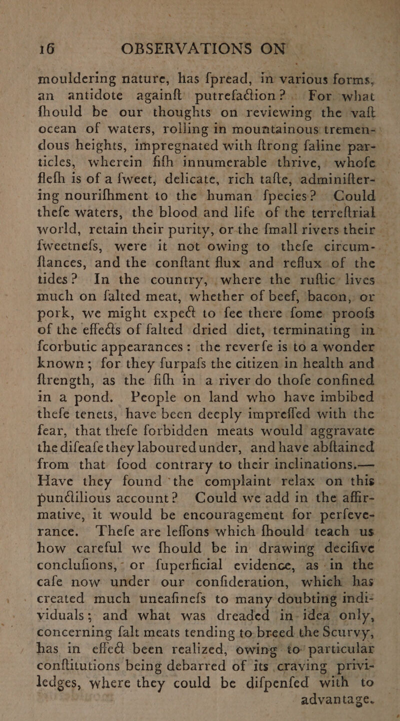 mouldering nature, has fpread, in various forms, an antidote again!! putrefatfiion ? For what fhould be our thoughts on reviewing the vafl ocean of waters, rolling in mountainous tremen¬ dous heights, impregnated with ftrong faline par¬ ticles, wherein fifh innumerable thrive, whofe flefh is of a fweet, delicate, rich tafle, adminifter- ing nourifhment to the human fpecies? Could thefc waters, the blood and life of the terreftrial world, retain their purity, or the fmall rivers their fweetnefs, were it not owing to thefe circum- hances, and the conftant flux and reflux of the tides ? In the country, where the ruftic lives much on falted meat, whether of beef, bacon, or pork, we might expeft to fee there fome proofs of the effeds of falted dried diet, terminating in fcorbutic appearances : the reverfe is to a wonder known ; for they furpafs the citizen in health and flrength, as the fifh in a river do thofe confined in a pond. People on land who have imbibed thefe tenets, have been deeply imprcfied with the fear, that thefe forbidden meats would aggravate the difeafe they laboured under, and have abftained from that food contrary to their inclinations.— Have they found “the complaint relax on this pun&ilious account? Could we add in the affir¬ mative, it would be encouragement for perfeve- rance. Thefe are leflons which fhould teach u$ how careful we fhould be in drawing decifivc conclufions, or fuperficial evidence, as in the cafe now under our confideration, wThich has created much uneafinefs to many doubting indi¬ viduals ; and what was dreaded in idea only, concerning fait meats tending to breed the Scurvy, has in effeft been realized, owing to particular conftitutions being debarred of its craving privi- ledges, where they could be difpenfed with to advantage.