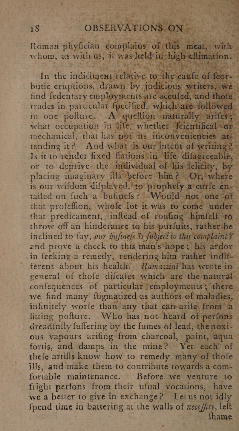 Roman phvfician complains of this meat, with whom, as with us, it was held in high eftimation. In the incliclinent relative to the caufe of fcor- butic eruptions, drawn by judicious writers, wc find fedentary employments are accufed, and thofe trades in particular fpecifted, which are followed in one pofture. A queftion naturally arifes; what occupation in hie, whether fcientilical or mechanical, that has not its inconveniencies at¬ tending it ? And what is our intent of writing ? Is it to render fixed Rations in life difagreeable, or to deprive the individual of his felicity, by placing imaginary ills before him ? Or, where is our wifdom dilplayed, to prophefy a curfe en¬ tailed on fuch a buimefs ? Would not one of that profeffion, whofc lot it was to come under that predicament, yinftead of roufing himfelf to throw off an hinderance to his purfuits, rather be inclined to fay, our bufinefs n fubjecl to this complaint ? and prove a check to this man's hope ; his ardor in feeking a remedy, rendering him rather indif¬ ferent about his health. Ramaziini has wrote in general of thofe difeafes which are the natural coniequences of particular employments ; there we find many ftigmatized as authors of maladies, infinitely worfe than any that can arife from a fitting pofture. Who has not heard of perfons dreadfully fuffering by the fumes of lead, the noxi¬ ous vapours arifing from charcoal, paint, aqua fortis, and damps in tiie mine? Yet each of thefe artilts know how to remedy many of thofe ills, and make them to contribute towards a com¬ fortable maintenance. Before we venture to fright perfons from their ufual vocations, have we a better to give in exchange ? Let us not idly fpend time in battering at the walls of nuejjity, left fhame