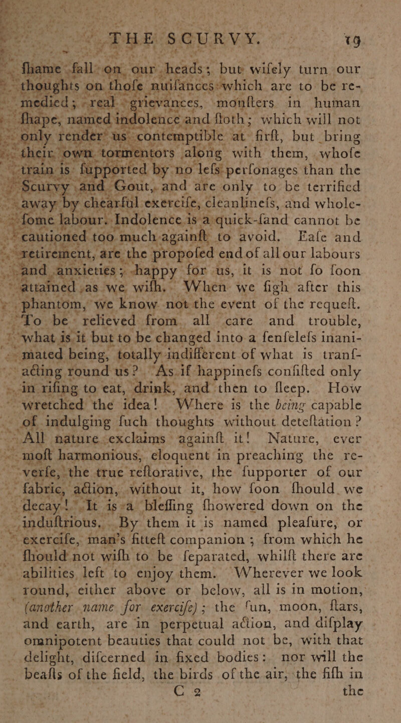 Ihame fall on our heads; but wifely turn our thoughts on thofe nuifances which are to be re¬ medied ; real grievances, mo'nfters in human fhape, named indolence and iioth; which will not only render us contemptible at fird, but bring their own tormentors along with them, whofe train is fupported by no lefs perfonages than the Scurvy and Gout, and are only to be terrified away by chearful exercife, cleanlmefs, and wliole- fome labour. Indolence is a quick-fand cannot be cautioned too much againfl to avoid. Eafe and retirement, are the propofed end of all our labours and anxieties; happy for us, it is not fo foon attained as we wifh. When we figh after this phantom, we know not the event of the requed. To be relieved from all care and trouble, what is it but to be changed into a fenfelefs inani- mated being, totally indifferent of what is trans¬ acting round us ? As if happinefs confided only in riling to eat, drink, and then to lleep. How wretched the idea! Where is the being capable of indulging fuch thoughts without detelfation ? All nature exclaims againll it! Nature, ever moll harmonious, eloquent in preaching the re¬ verie, the true reftorativc, the Supporter of our fabric, aClion, without it, how foon Ihould we decay ! It is a blefling Showered down on the induftrious. By them it is named pleafure, or exercife, man’s fitted companion ; from which he Ihould not wilh to be Separated, whild there are abilities left to enjoy them. Wherever we look round, either above or below, all is in motion, (another name for exercife); the run, moon, dars, and earth, are in perpetual aCiion, and difplay omnipotent beauties that could not be, wTith that delight, difeerned in fixed bodies : nor will the beads of the field, the birds of the air, the filh in C 2 the