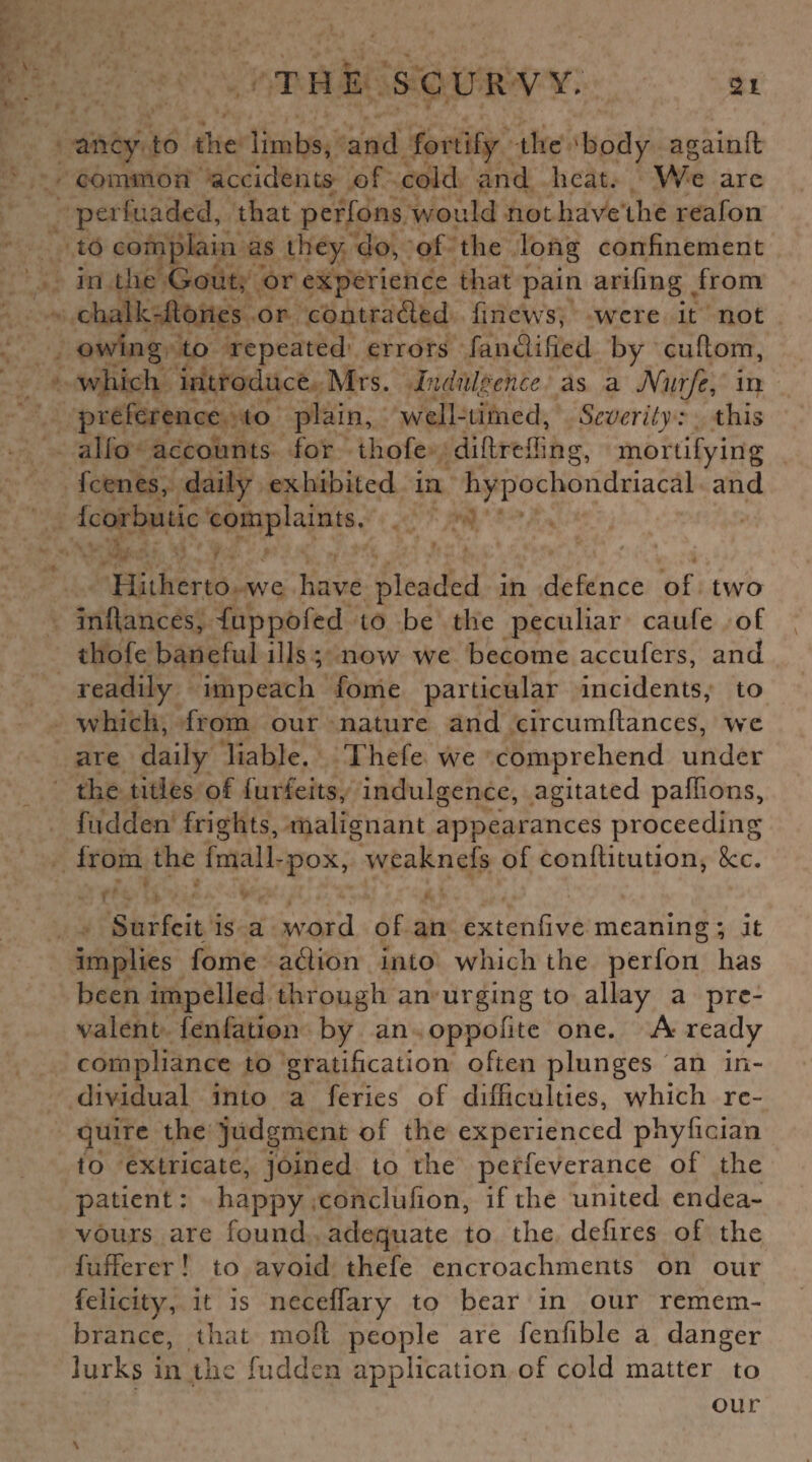 ancy to the limbs, and fortify the 'body againft common accidents of cold and heat. We arc perfuaded, that perfons would not have the reafon to complain as they do, of the long confinement in the Gout, or experience that pain arifing from chalk-hones or contracted finews, were it not owing to repeated errors fan edified by cuftom, which introduce Mrs. Indulgence as a Nurfe, in preference to plain, well-timed, Severity: this alio accounts for thofe diftreffing, mortifying feenes, daily exhibited in hypochondriacal and fcorbutic complaints. Hitherto we have pleaded in defence of two infiances, duppofed to be the peculiar caufe of thofe baneful ills ; now we become accufers, and readily impeach fome particular incidents, to which, from our nature and circumftances, we are daily liable. Thefe we comprehend under the titles of forfeits, indulgence, agitated paflions, hidden frights, malignant appearances proceeding from the fmall-pox, weaknefs of conflitution, 8cc. Surfeit is a word of an extenfive meaning; it implies fome aedion into which the perfon has been impelled through an urging to allay a pre¬ valent fenfation by an oppofite one. A ready compliance to gratification often plunges an in¬ dividual into a feries of difficulties, which re¬ quire the judgment of the experienced phyfician to extricate, joined to the perfeverance of the patient: happy conclufion, if the united endea¬ vours are found adequate to the defires of the fufferer! to avoid thefe encroachments on our felicity, it is neceffary to bear in our remem¬ brance, that moll people are fenfible a danger lurks in the fudden application of cold matter to our \ ■