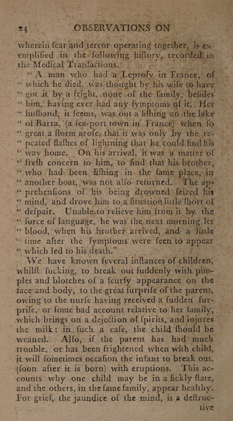 wherein fear and terror operating together, is ex¬ emplified in the following fiiflory, recorded in the Medical Tranfaflions. 44 A man who had a Leprofy in France, of 44 which he died, was thought by his wife to have 44 got it by a fright, none of the family, befides 44 him, having ever had any fymptoms of it. Her 44 hufband, it feems, was out a fifliing on the lake 44 of Barra, (a fea-port town in France) when fo 44 great a llorm arofe, that it was only by the re- 44 peated flafhes of lightning that he could find his 44 wav home. On his arrival, it was a matter of 44 frefh concern to him, to find that his brother, 44 who had been fifliing in the fame place, in 44 another boat, was not alfo returned. The ap- 44 prehenfions of his being drowned feizecl his 44 mind, and drove him to a fituation little fliort of 44 defpair. Unable to relieve him from it by the 44 force of language, he was the next morning let 44 blood, when his brother arrived, and a little 44 time after the fymptoms were feen to appear 44 which led to his death.11 We have known feveral infiances of children^ whilft fucking, to break out fuddenly with pim¬ ples and blotches of a feurfy appearance on the face and body, to the great furprife of the parent, owing to the nurfe having received a fudden fur¬ prife, or fome bad account relative to her family, which brings on a deje&ion of fpirits, and injures the milk: in fuch a cafe, the child fhould be weaned. Alfo, if the parent has had much trouble, or has been frightened when with child, it will fometimes occafion the infant to break out, (foon after it is born) with eruptions. This ac¬ counts why one child may be in a fickly ftate,. and the others, in the fame family, appear healthy. For grief, the jaundice of the mind, is a dcftruc- tivc